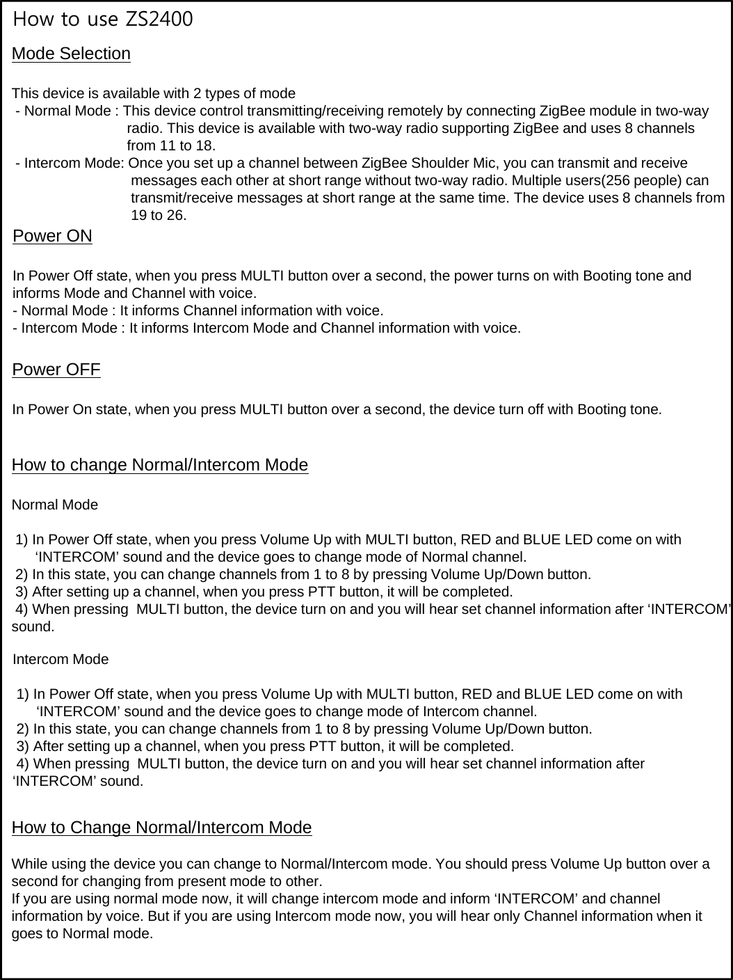 How to use ZS2400Mode SelectionThis device is available with 2 types of mode- Normal Mode : This device control transmitting/receiving remotely by connecting ZigBee module in two-way radio. This device is available with two-way radio supporting ZigBee and uses 8 channels from 11 to 18.- Intercom Mode: Once you set up a channel between ZigBee Shoulder Mic, you can transmit and receive messages each other at short range without two-way radio. Multiple users(256 people) can transmit/receive messages at short range at the same time. The device uses 8 channels from 19 to 26.Power ON IP Off h MULTIb dh ihB i dIn Power Off state, when you press MULTI button over a second, the power turns on with Booting tone and informs Mode and Channel with voice.- Normal Mode : It informs Channel information with voice.- Intercom Mode : It informs Intercom Mode and Channel information with voice.Power OFFIn Power On state, when you press MULTI button over a second, the device turn off with Booting tone.How to change Normal/Intercom ModeNormal Mode1) In Power Off state, when you press Volume Up with MULTI button, RED and BLUE LED come on with‘INTERCOM’ sound and the device goes to change mode of Normal channel.2) In this state, you can change channels from 1 to 8 by pressing Volume Up/Down button.3) After setting up a channel, when you press PTT button, it will be completed.4) When pressing  MULTI button, the device turn on and you will hear set channel information after ‘INTERCOM’ sound.Intercom Mode1) In Power Off state, when you press Volume Up with MULTI button, RED and BLUE LED come on with‘INTERCOM’ sound and the device goes to change mode of Intercom channel.gg2) In this state, you can change channels from 1 to 8 by pressing Volume Up/Down button.3) After setting up a channel, when you press PTT button, it will be completed.4) When pressing  MULTI button, the device turn on and you will hear set channel information after ‘INTERCOM’ sound.How to Change Normal/Intercom ModeWhile using the device you can change to Normal/Intercom mode You should press Volume Up button over aWhile using the device you can change to Normal/Intercom mode. You should press Volume Up button over a second for changing from present mode to other.If you are using normal mode now, it will change intercom mode and inform ‘INTERCOM’ and channel information by voice. But if you are using Intercom mode now, you will hear only Channel information when it goes to Normal mode.