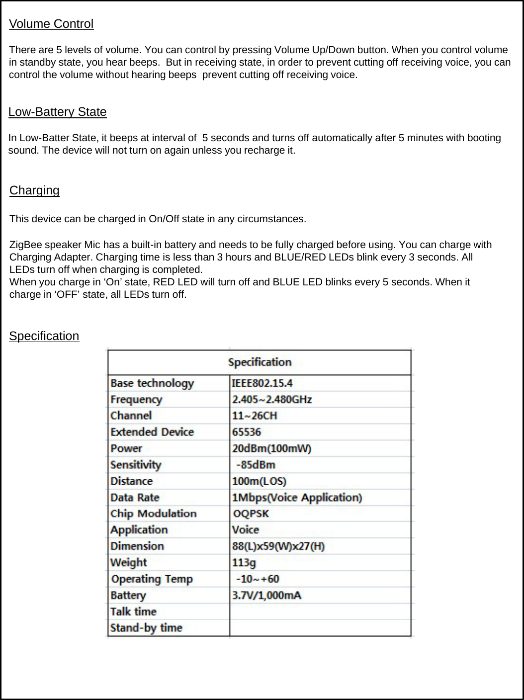 Volume ControlThere are 5 levels of volume. You can control by pressing Volume Up/Down button. When you control volume in standby state, you hear beeps.  But in receiving state, in order to prevent cutting off receiving voice, you can control the volume without hearing beeps  prevent cutting off receiving voice.ChargingLow-Battery StateIn Low-Batter State, it beeps at interval of  5 seconds and turns off automatically after 5 minutes with booting sound. The device will not turn on again unless you recharge it. ChargingThis device can be charged in On/Off state in any circumstances.ZigBee speaker Mic has a built-in battery and needs to be fully charged before using. You can charge with Charging Adapter. Charging time is less than 3 hours and BLUE/RED LEDs blink every 3 seconds. All LEDs turn off when charging is completed.When you charge in ‘On’ state, RED LED will turn off and BLUE LED blinks every 5 seconds. When it charge in ‘OFF’ state, all LEDs turn off.gSpecification