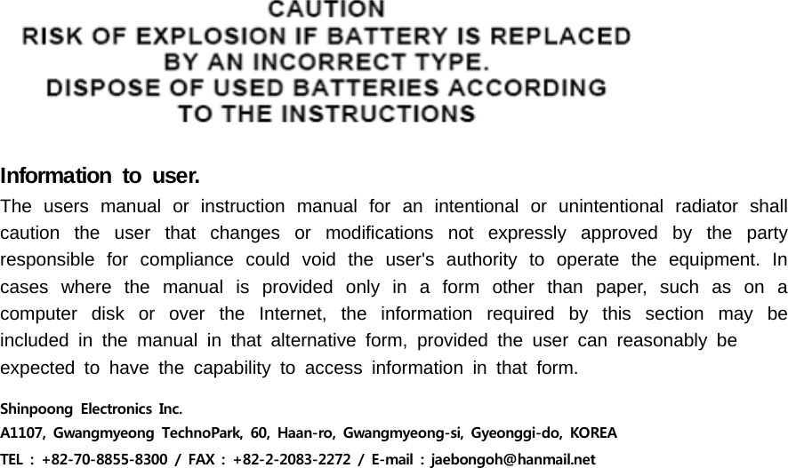 Information to user.The users manual or instruction manual for an intentional or unintentional radiator shall caution the user that changes or modifications not expressly approved by the party responsible for compliance could void the user&apos;s authority to operate the equipment. In cases where the manual is provided only in a form other than paper, such as on a computer disk or over the Internet, the information required by this section may be included in the manual in that alternative form, provided the user can reasonably beexpected to have the capability to access information in that form.Shinpoong  Electronics  Inc. A1107,  Gwangmyeong  TechnoPark,  60,  Haan-ro,  Gwangmyeong-si,  Gyeonggi-do,  KOREATEL  :  +82-70-8855-8300  /  FAX  :  +82-2-2083-2272  /  E-mail  :  jaebongoh@hanmail.net