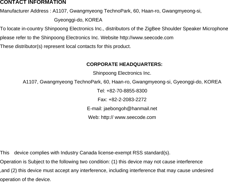  CONTACT INFORMATION Manufacturer Address : A1107, Gwangmyeong TechnoPark, 60, Haan-ro, Gwangmyeong-si,   Gyeonggi-do, KOREA To locate in-country Shinpoong Electronics Inc., distributors of the ZigBee Shoulder Speaker Microphone please refer to the Shinpoong Electronics Inc. Website http://www.seecode.com These distributor(s) represent local contacts for this product.  CORPORATE HEADQUARTERS: Shinpoong Electronics Inc. A1107, Gwangmyeong TechnoPark, 60, Haan-ro, Gwangmyeong-si, Gyeonggi-do, KOREA Tel: +82-70-8855-8300 Fax: +82-2-2083-2272 E-mail: jaebongoh@hanmail.net Web: http:// www.seecode.com    This  device complies with Industry Canada license-exempt RSS standard(s).   Operation is Subject to the following two condition: (1) this device may not cause interference ,and (2) this device must accept any interference, including interference that may cause undesired   operation of the device.                   