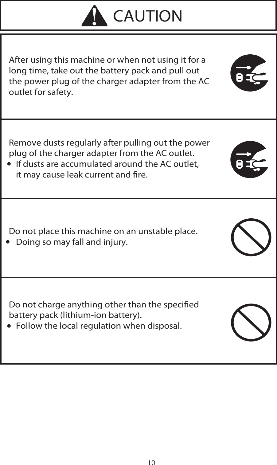 10After using this machine or when not using it for a long time, take out the battery pack and pull out the power plug of the charger adapter from the AC outlet for safety.Do not charge anything other than the specied battery pack (lithium-ion battery).∑ Follow the local regulation when disposal.Do not place this machine on an unstable place.∑ Doing so may fall and injury.Remove dusts regularly after pulling out the power plug of the charger adapter from the AC outlet.∑ If dusts are accumulated around the AC outlet,   it may cause leak current and re.CAUTION・・・