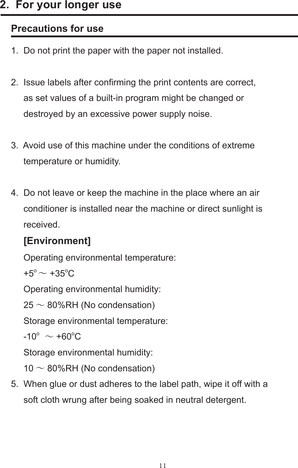 112.  For your longer usePrecautions for use1.  Do not print the paper with the paper not installed.      2.  Issue labels after conrming the print contents are correct,      as set values of a built-in program might be changed or     destroyed by an excessive power supply noise.3.  Avoid use of this machine under the conditions of extreme     temperature or humidity.4.  Do not leave or keep the machine in the place where an air     conditioner is installed near the machine or direct sunlight is     received.     [Environment]     Operating environmental temperature:     +5o ～ +35oC     Operating environmental humidity:     25 ～ 80%RH (No condensation)     Storage environmental temperature:     -10o　～ +60oC     Storage environmental humidity:     10 ～ 80%RH (No condensation)5.  When glue or dust adheres to the label path, wipe it off with a     soft cloth wrung after being soaked in neutral detergent.