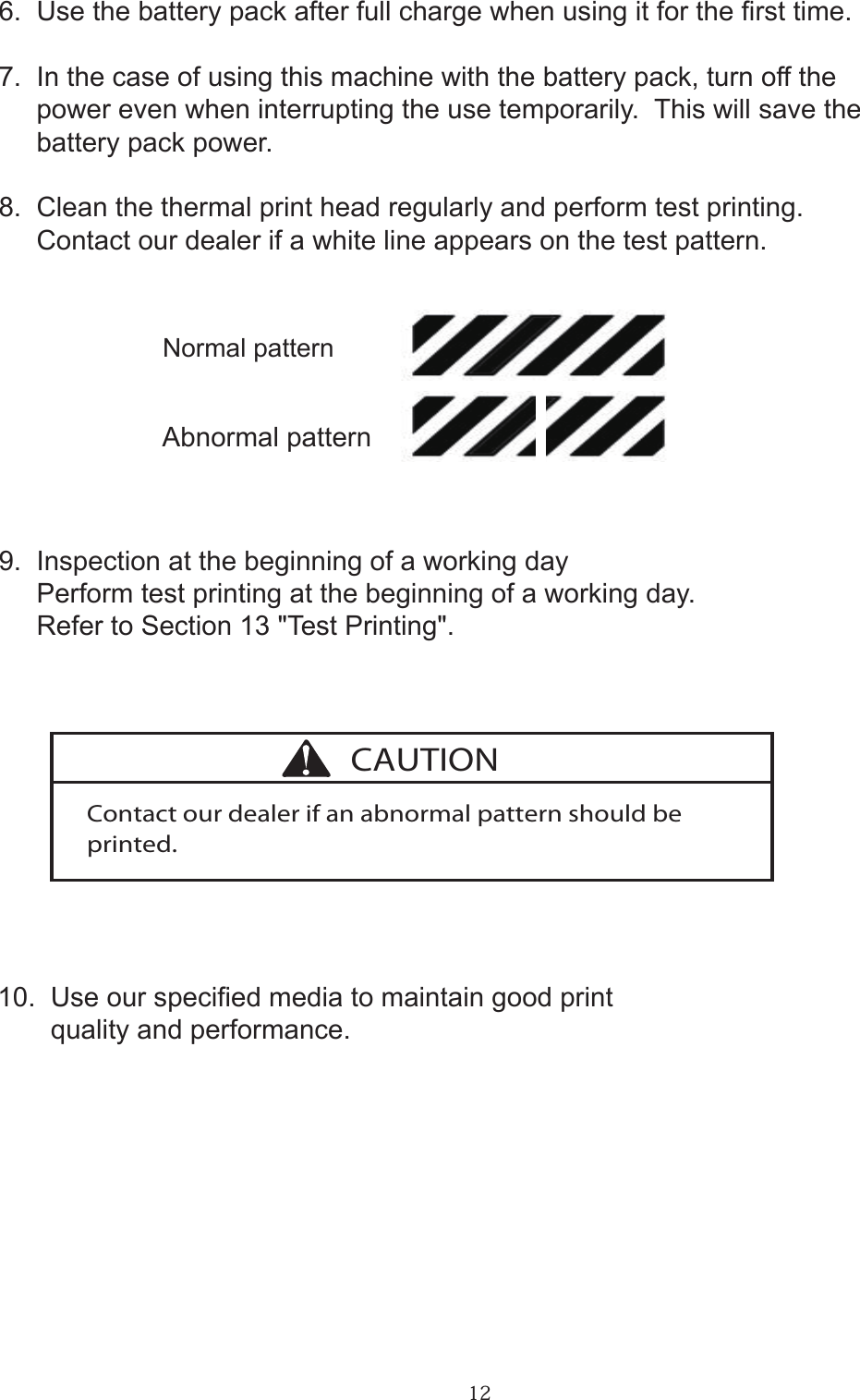 126.  Use the battery pack after full charge when using it for the rst time.7.  In the case of using this machine with the battery pack, turn off the     power even when interrupting the use temporarily.  This will save the     battery pack power.8.  Clean the thermal print head regularly and perform test printing.     Contact our dealer if a white line appears on the test pattern.                        Normal pattern                        Abnormal pattern9.  Inspection at the beginning of a working day     Perform test printing at the beginning of a working day.     Refer to Section 13 &quot;Test Printing&quot;.10.  Use our specied media to maintain good print       quality and performance.Contact our dealer if an abnormal pattern should be printed.CAUTION