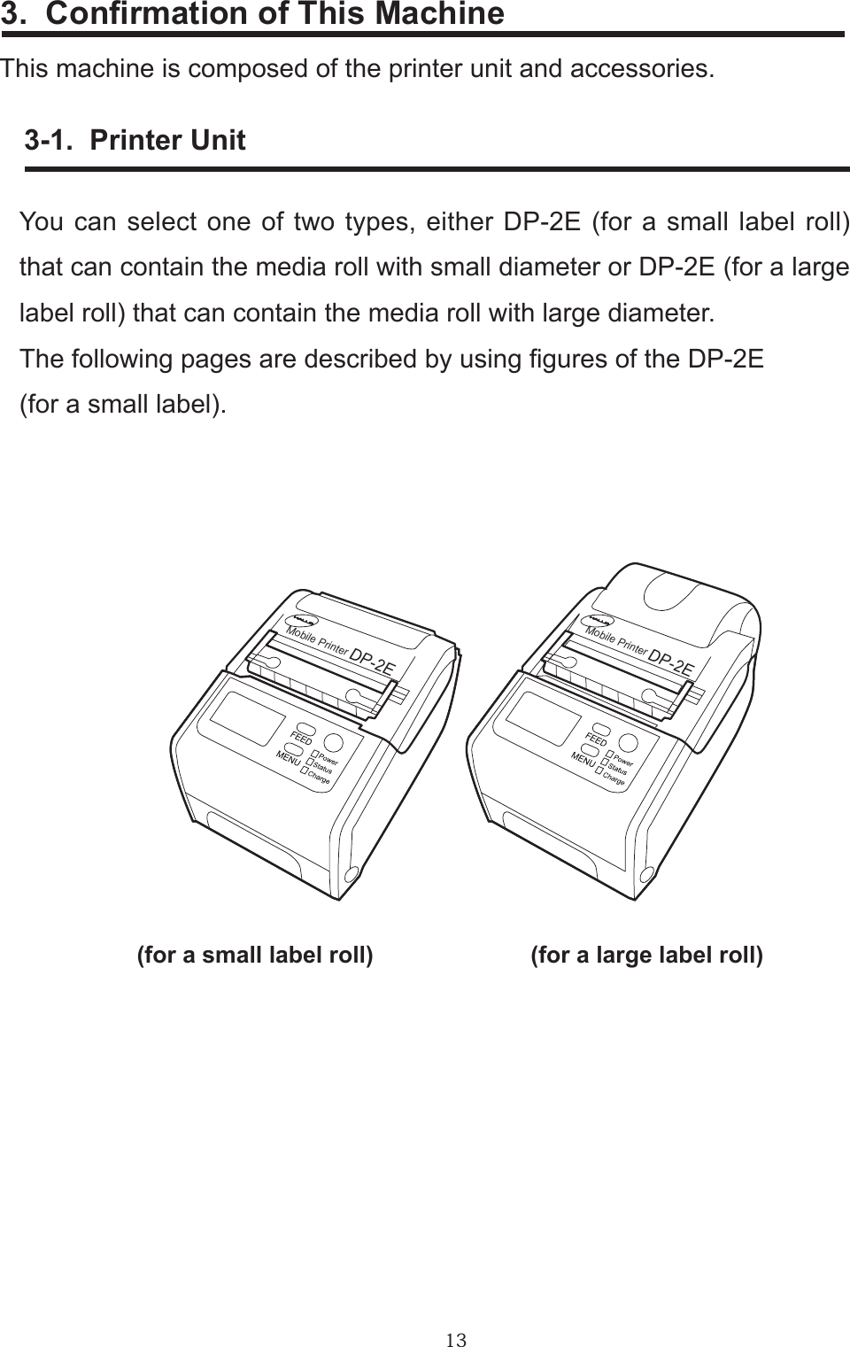 133.  Conrmation of This MachineThis machine is composed of the printer unit and accessories.      3-1.  Printer UnitYou can select one of two types, either DP-2E (for a small label roll) that can contain the media roll with small diameter or DP-2E (for a large label roll) that can contain the media roll with large diameter.The following pages are described by using gures of the DP-2E(for a small label).     (for a small label roll)        (for a large label roll)Mobile PrinterDP-2EDP-2EMobile Printer