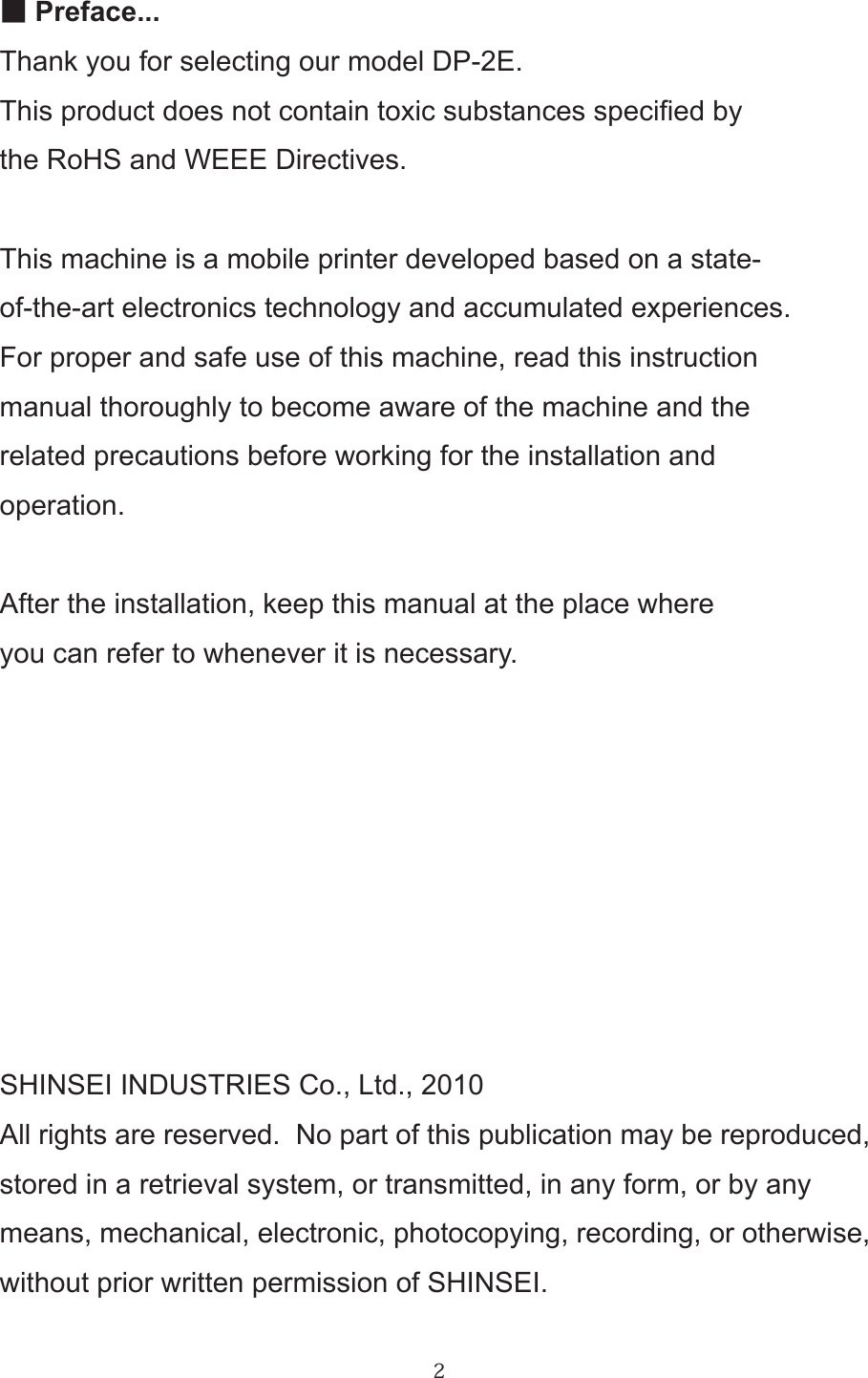 2■Preface...Thank you for selecting our model DP-2E.This product does not contain toxic substances specied bythe RoHS and WEEE Directives.This machine is a mobile printer developed based on a state-of-the-art electronics technology and accumulated experiences.For proper and safe use of this machine, read this instructionmanual thoroughly to become aware of the machine and therelated precautions before working for the installation and operation.After the installation, keep this manual at the place whereyou can refer to whenever it is necessary.SHINSEI INDUSTRIES Co., Ltd., 2010All rights are reserved.  No part of this publication may be reproduced,stored in a retrieval system, or transmitted, in any form, or by anymeans, mechanical, electronic, photocopying, recording, or otherwise,without prior written permission of SHINSEI. 