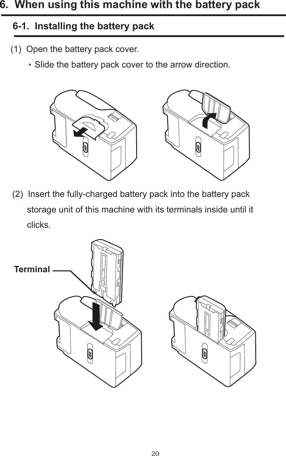 206.  When using this machine with the battery pack      6-1.  Installing the battery pack(1)  Open the battery pack cover.       ・ Slide the battery pack cover to the arrow direction.(2)  Insert the fully-charged battery pack into the battery pack       storage unit of this machine with its terminals inside until it       clicks. Terminal