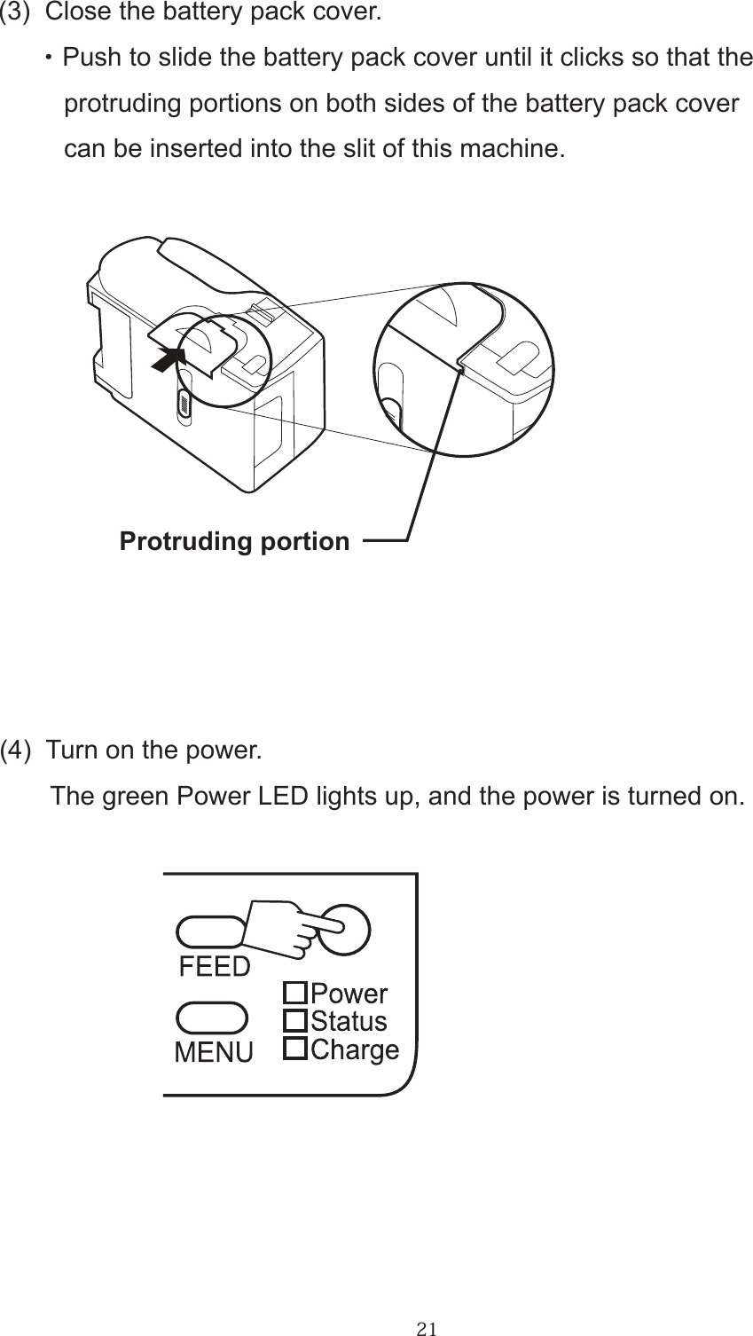 21(3)  Close the battery pack cover.      ・ Push to slide the battery pack cover until it clicks so that the         protruding portions on both sides of the battery pack cover          can be inserted into the slit of this machine.(4)  Turn on the power.       The green Power LED lights up, and the power is turned on.Protruding portion