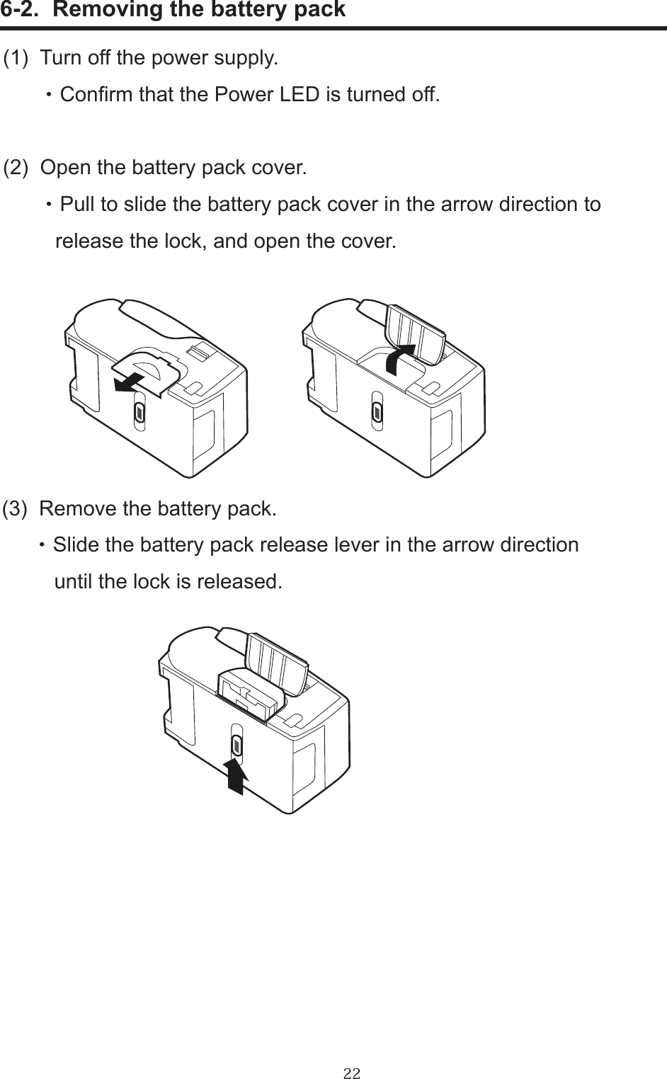 22      6-2.  Removing the battery pack(1)  Turn off the power supply.       ・ Conrm that the Power LED is turned off.(2)  Open the battery pack cover.       ・ Pull to slide the battery pack cover in the arrow direction to         release the lock, and open the cover.(3)  Remove the battery pack.      ・ Slide the battery pack release lever in the arrow direction          until the lock is released.