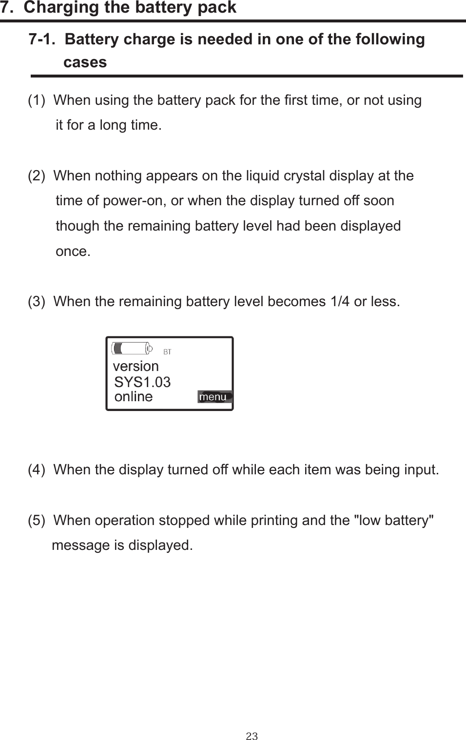 237.  Charging the battery pack      7-1.  Battery charge is needed in one of the following             cases(1)  When using the battery pack for the rst time, or not using       it for a long time.(2)  When nothing appears on the liquid crystal display at the        time of power-on, or when the display turned off soon        though the remaining battery level had been displayed        once.(3)  When the remaining battery level becomes 1/4 or less.  (4)  When the display turned off while each item was being input.(5)  When operation stopped while printing and the &quot;low battery&quot;      message is displayed.