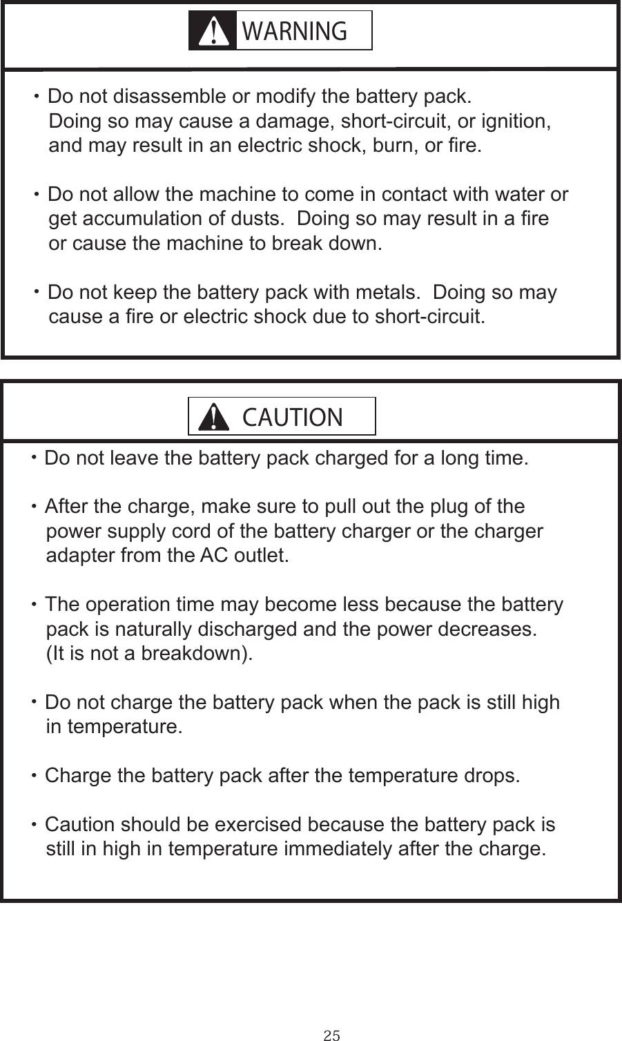 25     ・ Do not disassemble or modify the battery pack.      Doing so may cause a damage, short-circuit, or ignition,       and may result in an electric shock, burn, or re.   ・ Do not allow the machine to come in contact with water or      get accumulation of dusts.  Doing so may result in a re       or cause the machine to break down.   ・ Do not keep the battery pack with metals.  Doing so may       cause a re or electric shock due to short-circuit.  ・Do not leave the battery pack charged for a long time.  ・ After the charge, make sure to pull out the plug of the     power supply cord of the battery charger or the charger     adapter from the AC outlet.  ・ The operation time may become less because the battery     pack is naturally discharged and the power decreases.      (It is not a breakdown).  ・ Do not charge the battery pack when the pack is still high     in temperature.  ・ Charge the battery pack after the temperature drops.  ・ Caution should be exercised because the battery pack is      still in high in temperature immediately after the charge.WARNINGCAUTION