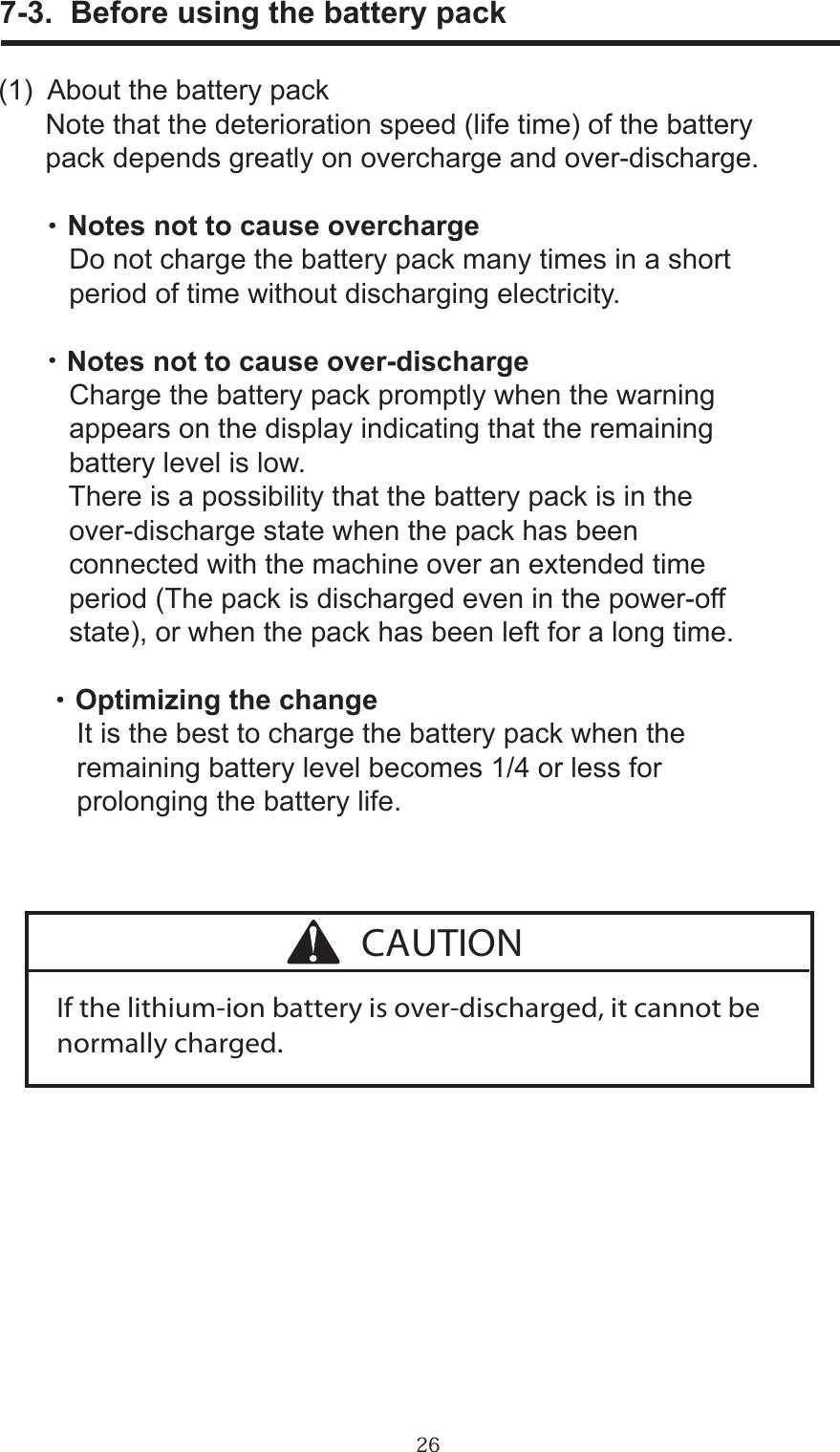 26      7-3.  Before using the battery pack(1)  About the battery pack      Note that the deterioration speed (life time) of the battery       pack depends greatly on overcharge and over-discharge.      ・ Notes not to cause overcharge         Do not charge the battery pack many times in a short          period of time without discharging electricity.      ・Notes not to cause over-discharge         Charge the battery pack promptly when the warning          appears on the display indicating that the remaining          battery level is low.         There is a possibility that the battery pack is in the          over-discharge state when the pack has been          connected with the machine over an extended time          period (The pack is discharged even in the power-off         state), or when the pack has been left for a long time.       ・ Optimizing the change          It is the best to charge the battery pack when the           remaining battery level becomes 1/4 or less for           prolonging the battery life.If the lithium-ion battery is over-discharged, it cannot be normally charged.CAUTION