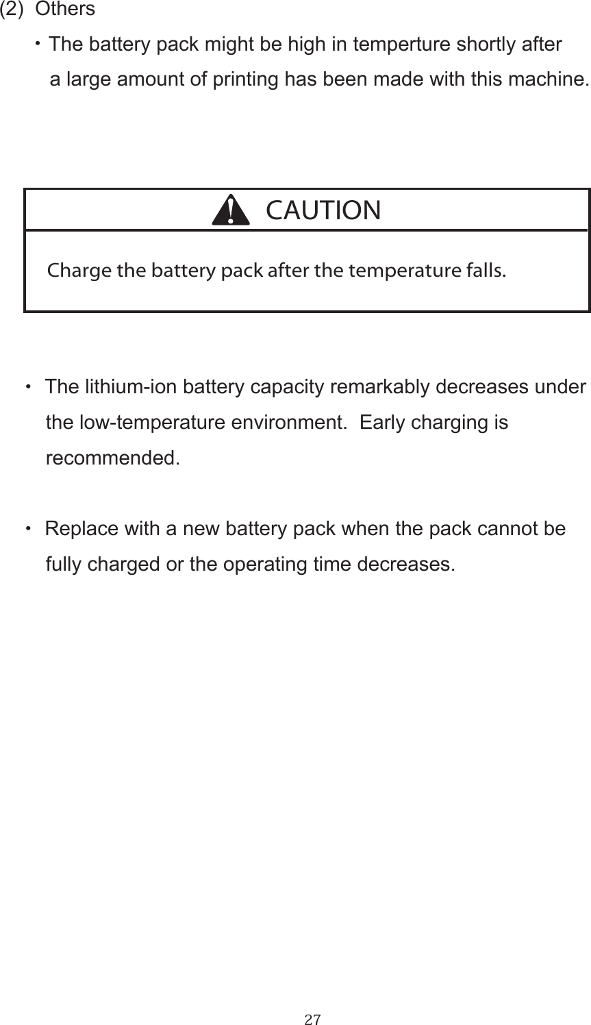 27(2)  Others      ・ The battery pack might be high in temperture shortly after         a large amount of printing has been made with this machine.・  The lithium-ion battery capacity remarkably decreases under     the low-temperature environment.  Early charging is    recommended.・  Replace with a new battery pack when the pack cannot be     fully charged or the operating time decreases.Charge the battery pack after the temperature falls.CAUTION