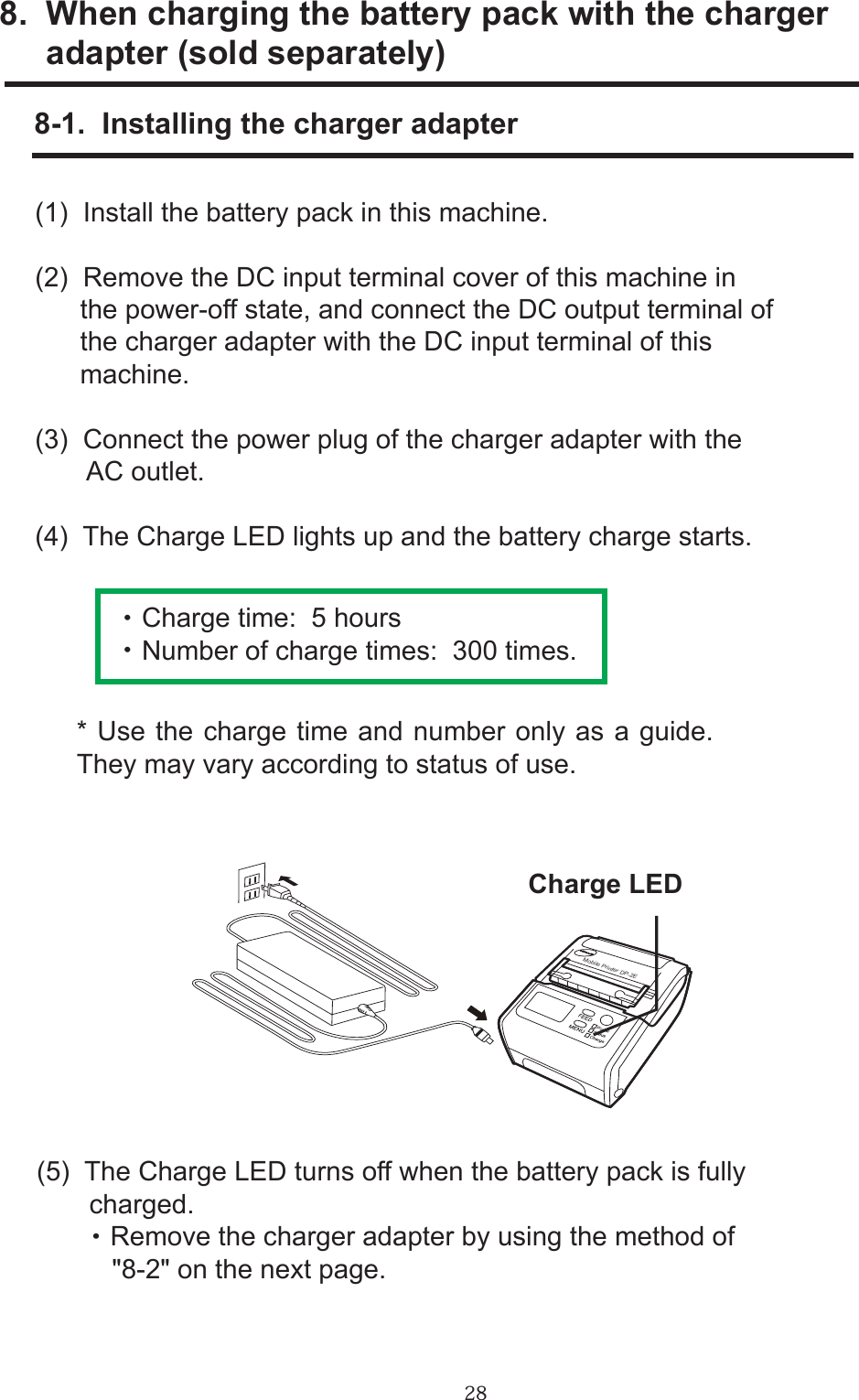 288.  When charging the battery pack with the charger     adapter (sold separately)      8-1.  Installing the charger adapter(1)  Install the battery pack in this machine.(2)  Remove the DC input terminal cover of this machine in       the power-off state, and connect the DC output terminal of      the charger adapter with the DC input terminal of this       machine.(3)  Connect the power plug of the charger adapter with the       AC outlet.(4)  The Charge LED lights up and the battery charge starts.     ・ Charge time:  5 hours   ・ Number of charge times:  300 times.* Use the charge time and number only as a guide.  They may vary according to status of use.(5)  The Charge LED turns off when the battery pack is fully       charged.        ・ Remove the charger adapter by using the method of          &quot;8-2&quot; on the next page.Charge LEDMobile Printer DP-2E