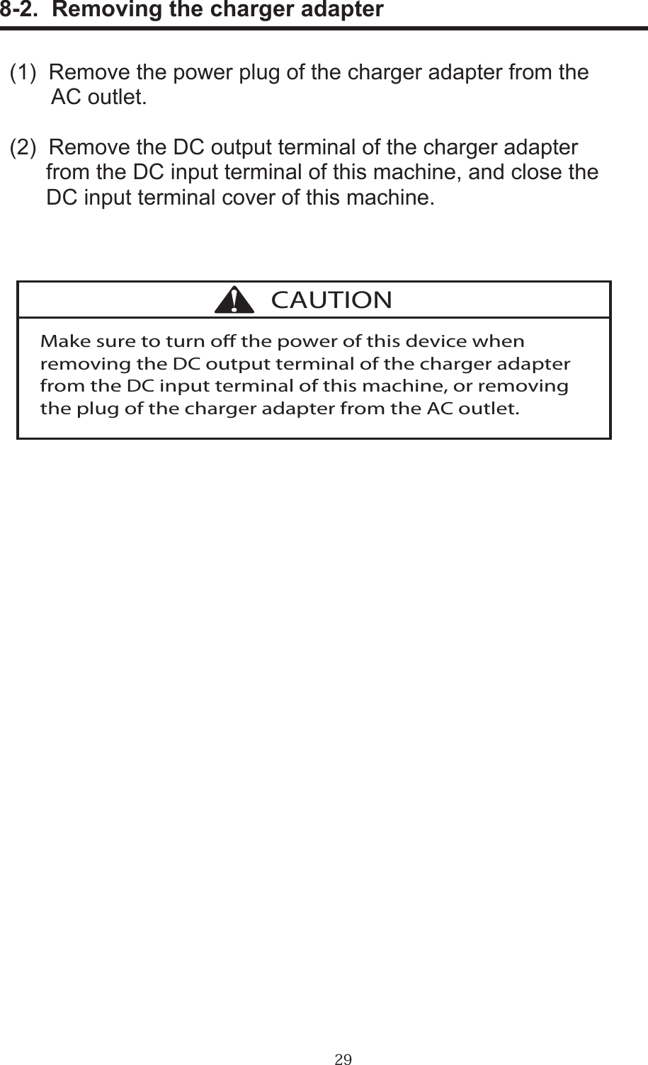 29      8-2.  Removing the charger adapter(1)  Remove the power plug of the charger adapter from the        AC outlet.(2)  Remove the DC output terminal of the charger adapter       from the DC input terminal of this machine, and close the       DC input terminal cover of this machine.Make sure to turn o the power of this device when removing the DC output terminal of the charger adapter from the DC input terminal of this machine, or removing the plug of the charger adapter from the AC outlet.CAUTION