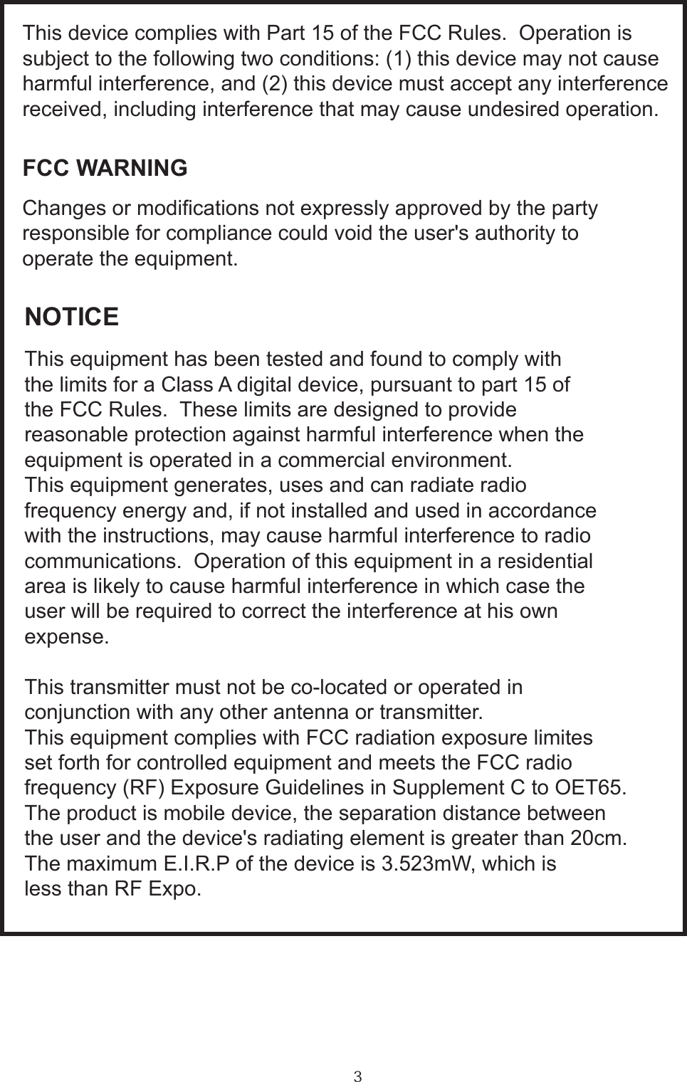 3FCC WARNINGChanges or modications not expressly approved by the partyresponsible for compliance could void the user&apos;s authority to operate the equipment.NOTICEThis equipment has been tested and found to comply withthe limits for a Class A digital device, pursuant to part 15 ofthe FCC Rules.  These limits are designed to provide reasonable protection against harmful interference when theequipment is operated in a commercial environment.This equipment generates, uses and can radiate radiofrequency energy and, if not installed and used in accordancewith the instructions, may cause harmful interference to radiocommunications.  Operation of this equipment in a residentialarea is likely to cause harmful interference in which case theuser will be required to correct the interference at his own expense.This transmitter must not be co-located or operated in conjunction with any other antenna or transmitter.This equipment complies with FCC radiation exposure limitesset forth for controlled equipment and meets the FCC radiofrequency (RF) Exposure Guidelines in Supplement C to OET65.The product is mobile device, the separation distance between the user and the device&apos;s radiating element is greater than 20cm.The maximum E.I.R.P of the device is 3.523mW, which isless than RF Expo.                                                                                                                                                                                                This device complies with Part 15 of the FCC Rules.  Operation issubject to the following two conditions: (1) this device may not causeharmful interference, and (2) this device must accept any interferencereceived, including interference that may cause undesired operation.