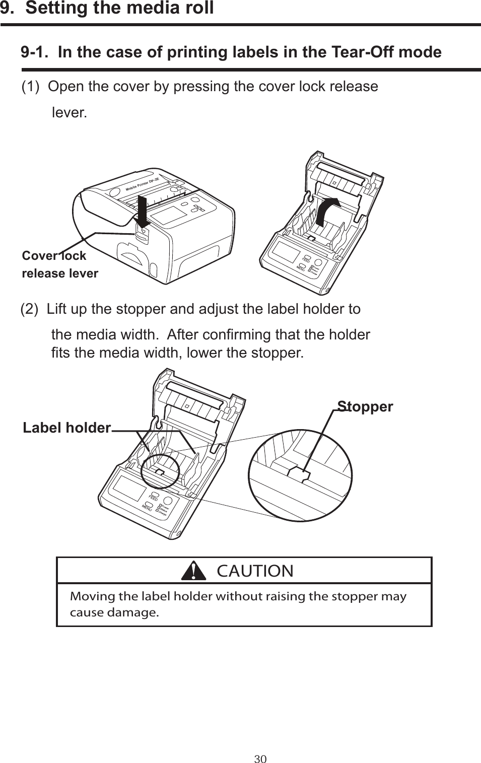 309.  Setting the media roll      9-1.  In the case of printing labels in the Tear-Off mode      (1)  Open the cover by pressing the cover lock release             lever.      (2)  Lift up the stopper and adjust the label holder to             the media width.  After conrming that the holder             ts the media width, lower the stopper.Cover lockrelease leverLabel holderStopperMoving the label holder without raising the stopper may cause damage.CAUTIONMobile Printer DP-2E