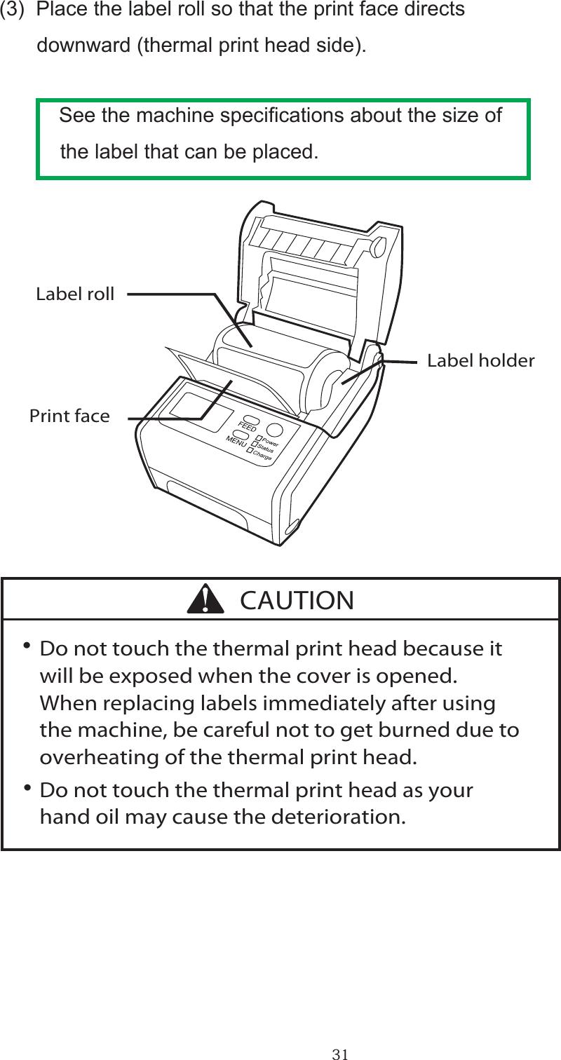 31・      (3)  Place the label roll so that the print face directs            downward (thermal print head side).      See the machine specications about the size of      the label that can be placed.∑ Do not touch the thermal print head because it   will be exposed when the cover is opened.  When replacing labels immediately after using   the machine, be careful not to get burned due to   overheating of the thermal print head.∑ Do not touch the thermal print head as your   hand oil may cause the deterioration. Print faceLabel rollLabel holderCAUTION・・