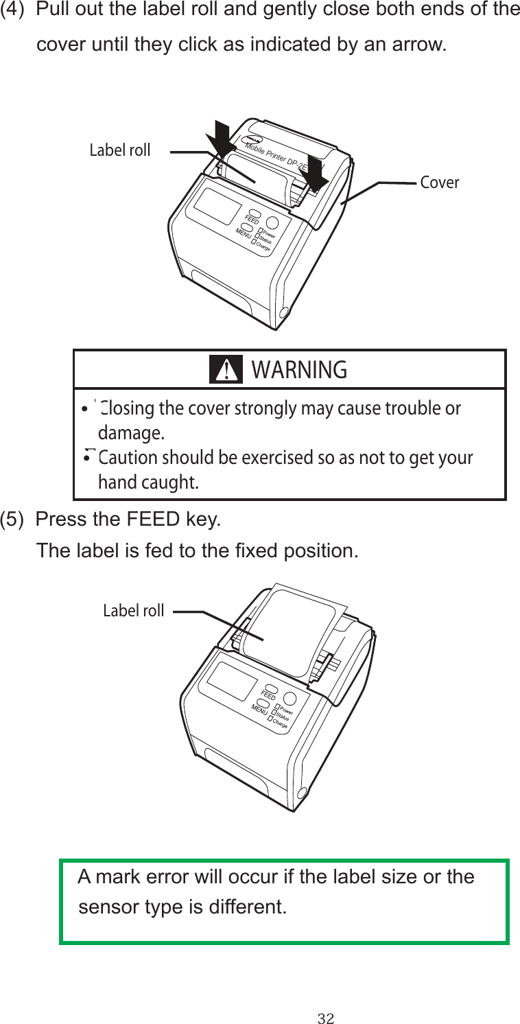 32      (4)  Pull out the label roll and gently close both ends of the             cover until they click as indicated by an arrow.      (5)  Press the FEED key.            The label is fed to the xed position. A mark error will occur if the label size or the sensor type is different.∑ Closing the cover strongly may cause trouble or   damage.∑ Caution should be exercised so as not to get your   hand caught.Label rollCoverLabel rollMobile Printer DP-2EWARNING・・