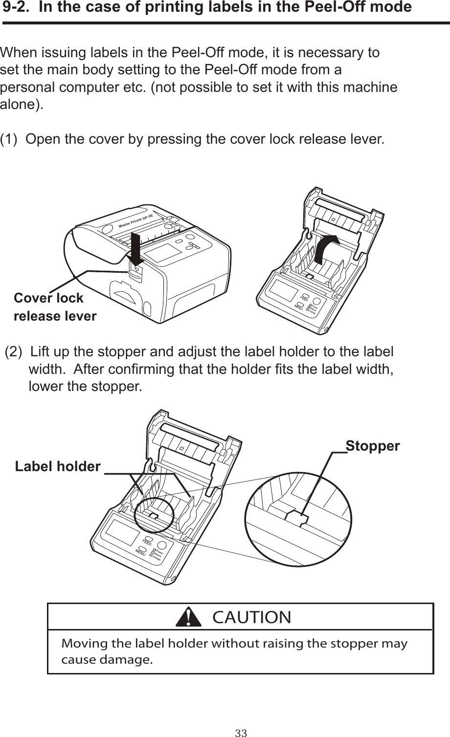 33      9-2.  In the case of printing labels in the Peel-Off modeWhen issuing labels in the Peel-Off mode, it is necessary toset the main body setting to the Peel-Off mode from a personal computer etc. (not possible to set it with this machinealone).(1)  Open the cover by pressing the cover lock release lever.(2)  Lift up the stopper and adjust the label holder to the label      width.  After conrming that the holder ts the label width,      lower the stopper.Cover lockrelease leverLabel holderStopperMoving the label holder without raising the stopper may cause damage.CAUTIONMobile Printer DP-2E