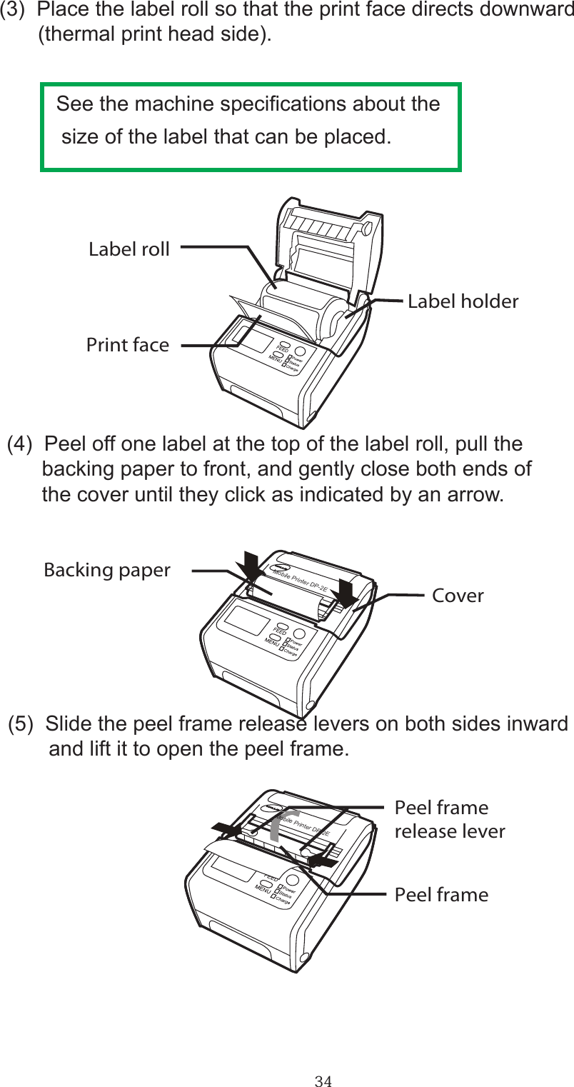 34(3)  Place the label roll so that the print face directs downward　   (thermal print head side).         See the machine specications about the         size of the label that can be placed.(5)  Slide the peel frame release levers on both sides inward        and lift it to open the peel frame.       Mobile Printer DP-2EMobile Printer DP-2EBacking paperPeel framePeel framerelease leverCoverPrint faceLabel holderLabel roll(4)  Peel off one label at the top of the label roll, pull the      backing paper to front, and gently close both ends of      the cover until they click as indicated by an arrow.       