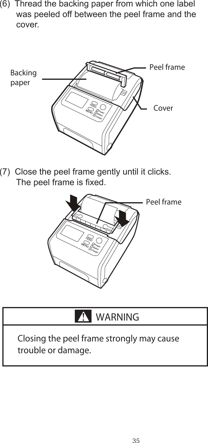 35(6)  Thread the backing paper from which one label       was peeled off between the peel frame and the       cover.  (7)  Close the peel frame gently until it clicks.         The peel frame is xed.Closing the peel frame strongly may cause trouble or damage.Backing paperPeel framePeel frameCoverWARNING