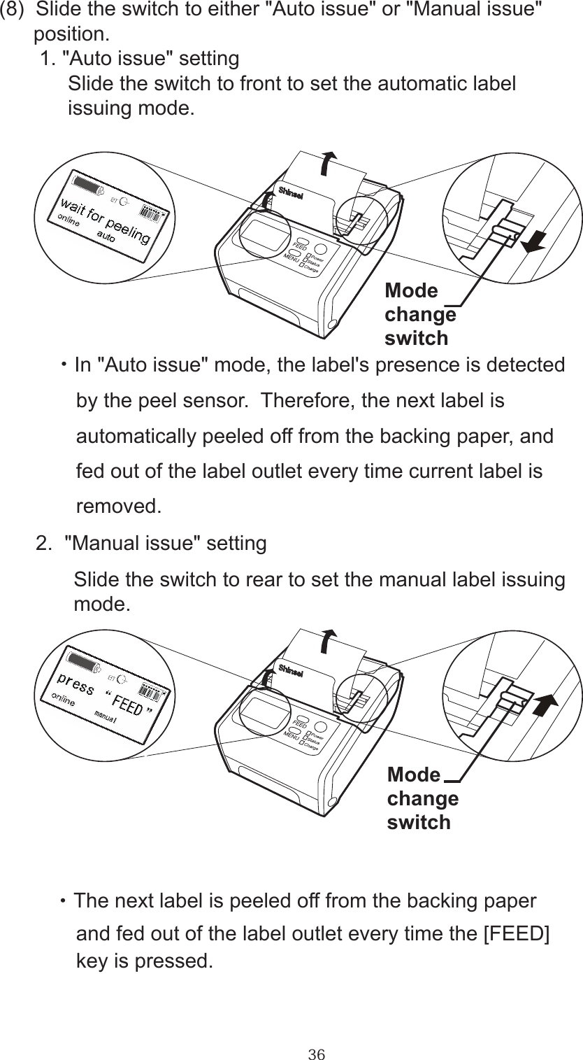 36(8)  Slide the switch to either &quot;Auto issue&quot; or &quot;Manual issue&quot;       position.       1. &quot;Auto issue&quot; setting            Slide the switch to front to set the automatic label             issuing mode.            ・In &quot;Auto issue&quot; mode, the label&apos;s presence is detected              by the peel sensor.  Therefore, the next label is               automatically peeled off from the backing paper, and               fed out of the label outlet every time current label is               removed.       2.  &quot;Manual issue&quot; setting             Slide the switch to rear to set the manual label issuing              mode.            ・ The next label is peeled off from the backing paper              and fed out of the label outlet every time the [FEED]               key is pressed.ModechangeswitchModechangeswitch