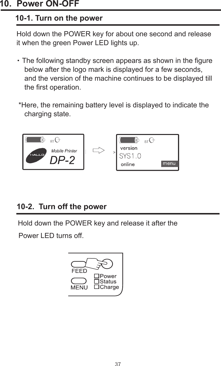 3710.  Power ON-OFF         10-1. Turn on the power     Hold down the POWER key for about one second and release     it when the green Power LED lights up.     ・ The following standby screen appears as shown in the gure         below after the logo mark is displayed for a few seconds,          and the version of the machine continues to be displayed till          the rst operation.      *Here, the remaining battery level is displayed to indicate the         charging state.        10-2.  Turn off the power      Hold down the POWER key and release it after the      Power LED turns off.