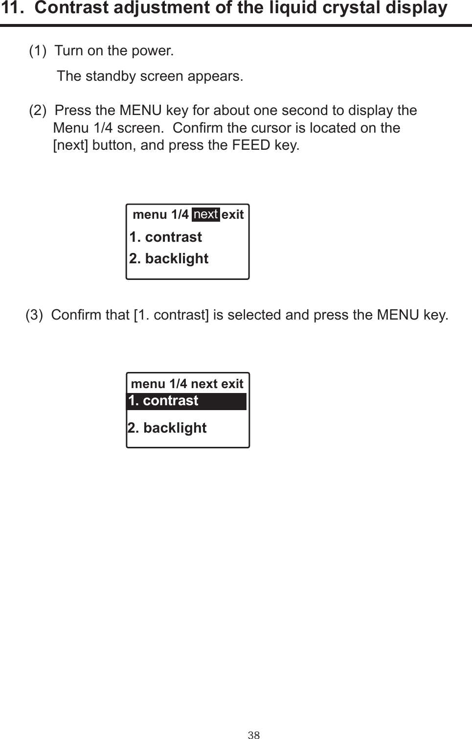 3811.  Contrast adjustment of the liquid crystal display(1)  Turn on the power.       The standby screen appears.(2)  Press the MENU key for about one second to display the      Menu 1/4 screen.  Conrm the cursor is located on the      [next] button, and press the FEED key.(3)  Conrm that [1. contrast] is selected and press the MENU key. menu 1/4         exit1. contrast2. backlightnext menu 1/4 next exit 2. backlight 1. contrast