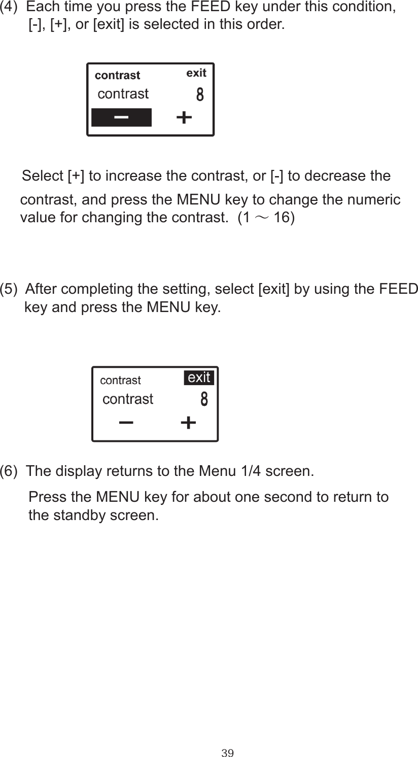 39(4)  Each time you press the FEED key under this condition,       [-], [+], or [exit] is selected in this order.      Select [+] to increase the contrast, or [-] to decrease the      contrast, and press the MENU key to change the numeric      value for changing the contrast.  (1 ～16)(5)  After completing the setting, select [exit] by using the FEED      key and press the MENU key.(6)  The display returns to the Menu 1/4 screen.       Press the MENU key for about one second to return to        the standby screen.