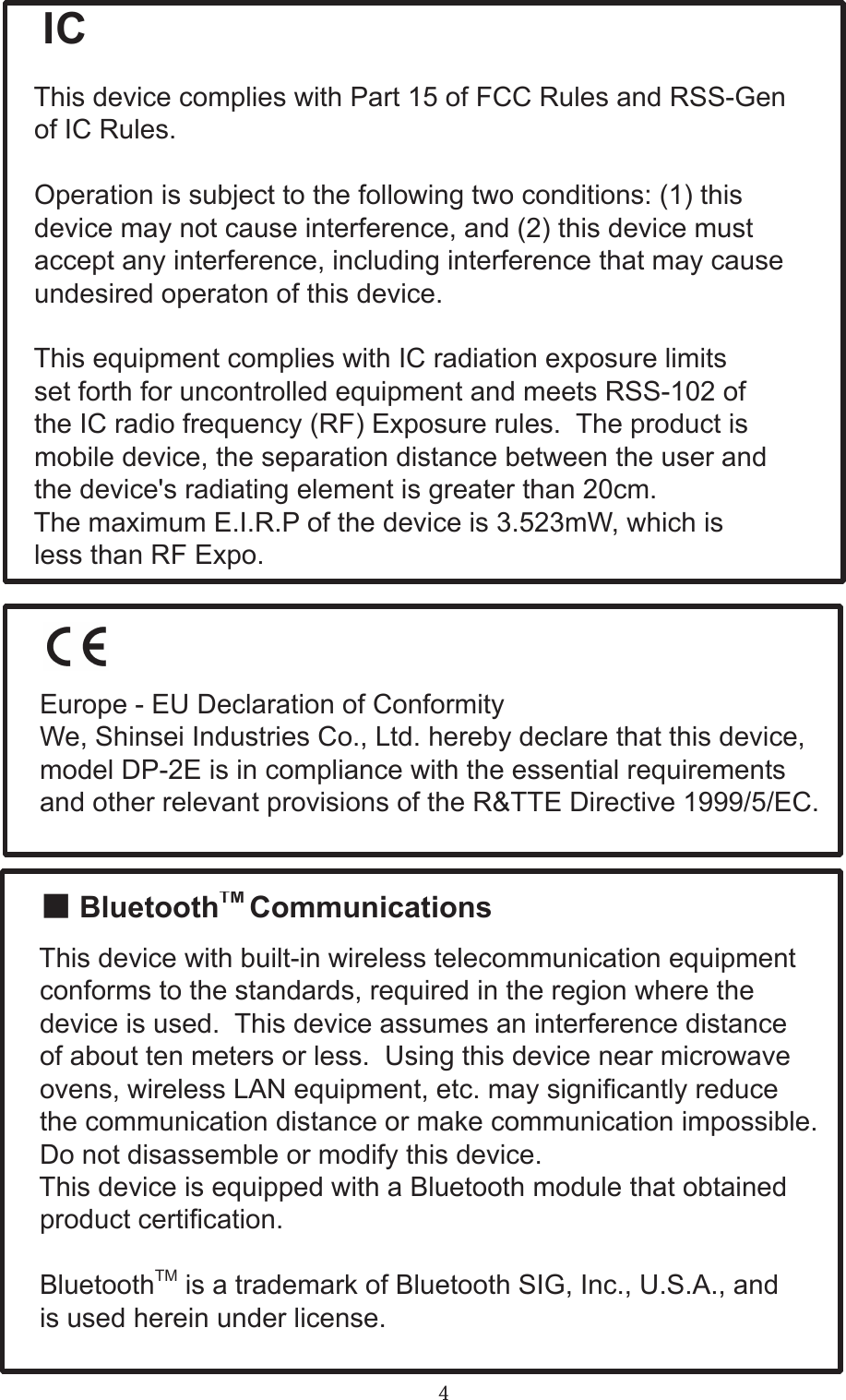 4  IC  This device complies with Part 15 of FCC Rules and RSS-Gen  of IC Rules.  Operation is subject to the following two conditions: (1) this  device may not cause interference, and (2) this device must  accept any interference, including interference that may cause  undesired operaton of this device.  This equipment complies with IC radiation exposure limits  set forth for uncontrolled equipment and meets RSS-102 of  the IC radio frequency (RF) Exposure rules.  The product is   mobile device, the separation distance between the user and  the device&apos;s radiating element is greater than 20cm.  The maximum E.I.R.P of the device is 3.523mW, which is  less than RF Expo.    Europe - EU Declaration of Conformity  We, Shinsei Industries Co., Ltd. hereby declare that this device,  model DP-2E is in compliance with the essential requirements  and other relevant provisions of the R&amp;TTE Directive 1999/5/EC.  ■ BluetoothTM Communications  This device with built-in wireless telecommunication equipment  conforms to the standards, required in the region where the  device is used.  This device assumes an interference distance  of about ten meters or less.  Using this device near microwave  ovens, wireless LAN equipment, etc. may signicantly reduce  the communication distance or make communication impossible.  Do not disassemble or modify this device.  This device is equipped with a Bluetooth module that obtained  product certication.  BluetoothTM is a trademark of Bluetooth SIG, Inc., U.S.A., and  is used herein under license.