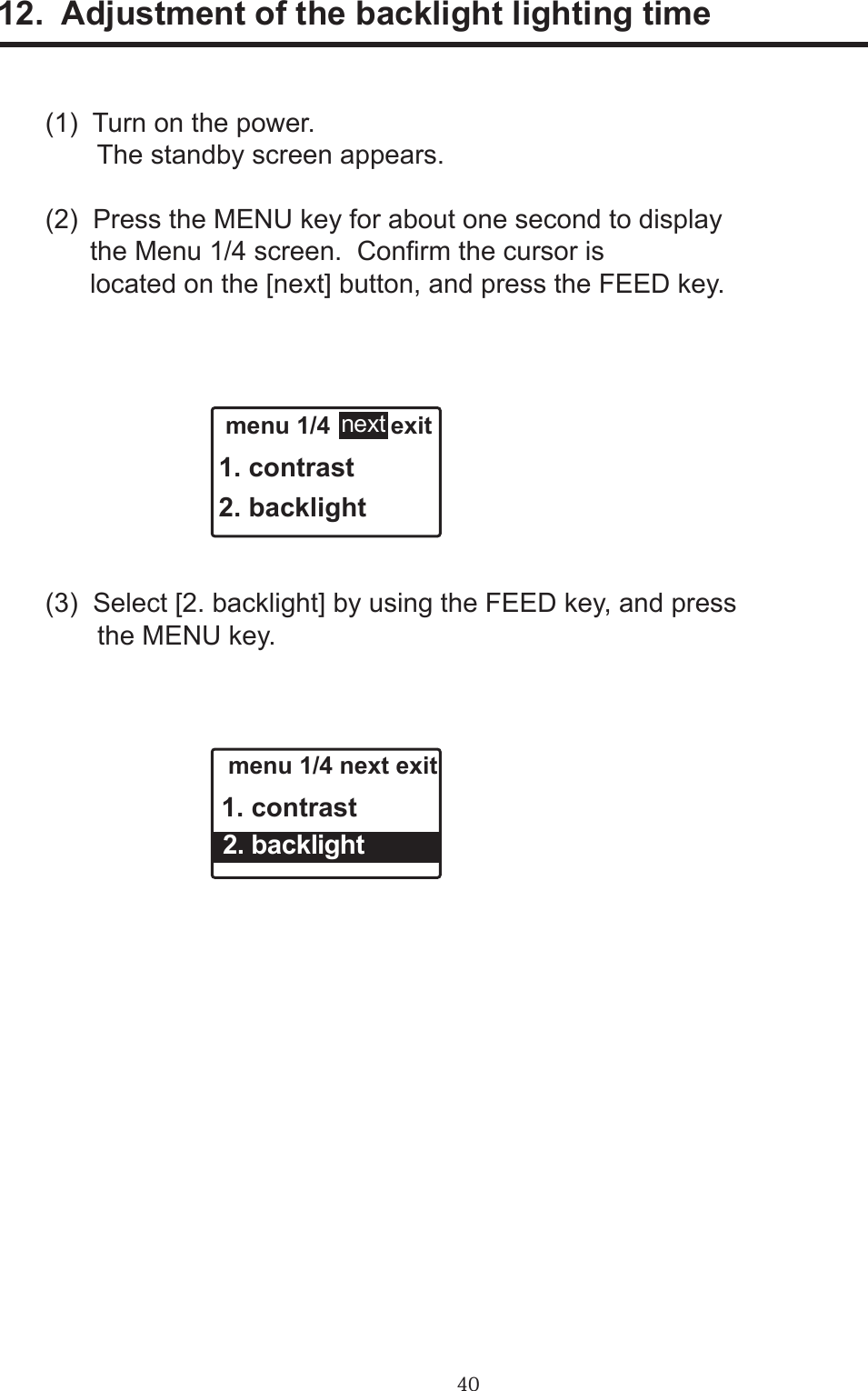 4012.  Adjustment of the backlight lighting time(1)  Turn on the power.       The standby screen appears.(2)  Press the MENU key for about one second to display      the Menu 1/4 screen.  Conrm the cursor is      located on the [next] button, and press the FEED key.(3)  Select [2. backlight] by using the FEED key, and press       the MENU key. menu 1/4         exit1. contrast2. backlightnext menu 1/4 next exit1. contrast  2. backlight