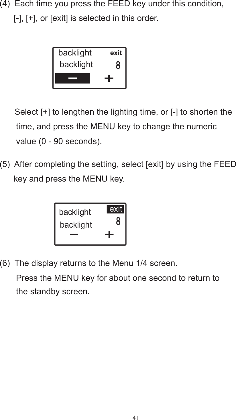 41(4)  Each time you press the FEED key under this condition,       [-], [+], or [exit] is selected in this order.       Select [+] to lengthen the lighting time, or [-] to shorten the       time, and press the MENU key to change the numeric        value (0 - 90 seconds).(5)  After completing the setting, select [exit] by using the FEED       key and press the MENU key.(6)  The display returns to the Menu 1/4 screen.       Press the MENU key for about one second to return to       the standby screen.backlightbacklight