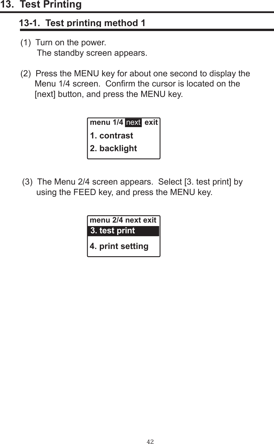 4213.  Test Printing     13-1.  Test printing method 1(1)  Turn on the power.       The standby screen appears.(2)  Press the MENU key for about one second to display the       Menu 1/4 screen.  Conrm the cursor is located on the      [next] button, and press the MENU key.(3)  The Menu 2/4 screen appears.  Select [3. test print] by       using the FEED key, and press the MENU key.menu 2/4 next exit4. print setting  3. test printmenu 1/4          exit1. contrast2. backlightnext