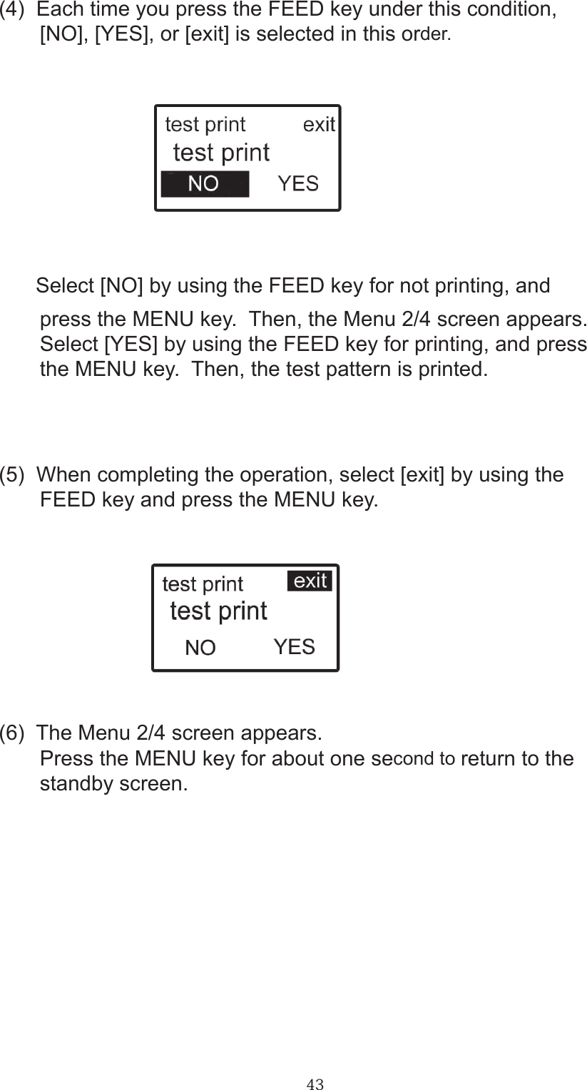 43(4)  Each time you press the FEED key under this condition,       [NO], [YES], or [exit] is selected in this order.       Select [NO] by using the FEED key for not printing, and       press the MENU key.  Then, the Menu 2/4 screen appears.       Select [YES] by using the FEED key for printing, and press       the MENU key.  Then, the test pattern is printed.       (5)  When completing the operation, select [exit] by using the        FEED key and press the MENU key.(6)  The Menu 2/4 screen appears.       Press the MENU key for about one second to return to the        standby screen.