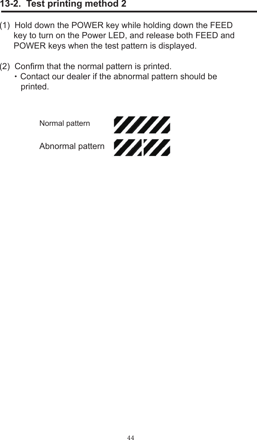 44     13-2.  Test printing method 2(1)  Hold down the POWER key while holding down the FEED      key to turn on the Power LED, and release both FEED and      POWER keys when the test pattern is displayed.(2)  Conrm that the normal pattern is printed.      ・ Contact our dealer if the abnormal pattern should be          printed.Normal patternAbnormal pattern