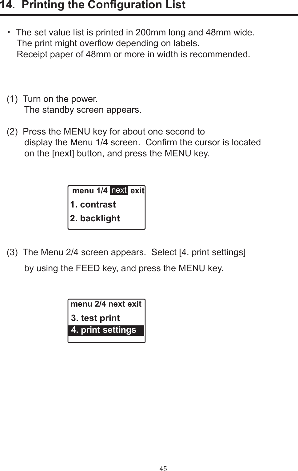 4514.  Printing the Conguration List・  The set value list is printed in 200mm long and 48mm wide.     The print might overow depending on labels.    Receipt paper of 48mm or more in width is recommended.(1)  Turn on the power.       The standby screen appears. (2)  Press the MENU key for about one second to       display the Menu 1/4 screen.  Conrm the cursor is located       on the [next] button, and press the MENU key.(3)  The Menu 2/4 screen appears.  Select [4. print settings]       by using the FEED key, and press the MENU key. menu 1/4          exit1. contrast2. backlightnext menu 2/4 next exit 3. test print  4. print settings