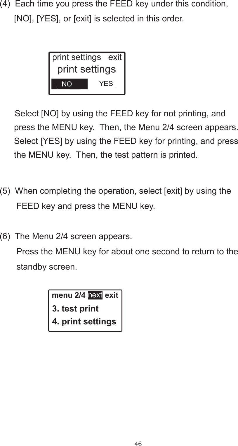 46(4)  Each time you press the FEED key under this condition,       [NO], [YES], or [exit] is selected in this order.       Select [NO] by using the FEED key for not printing, and       press the MENU key.  Then, the Menu 2/4 screen appears.      Select [YES] by using the FEED key for printing, and press      the MENU key.  Then, the test pattern is printed.       (5)  When completing the operation, select [exit] by using the       FEED key and press the MENU key.(6)  The Menu 2/4 screen appears.       Press the MENU key for about one second to return to the       standby screen. menu 2/4         exit 3. test print 4. print settingsnext