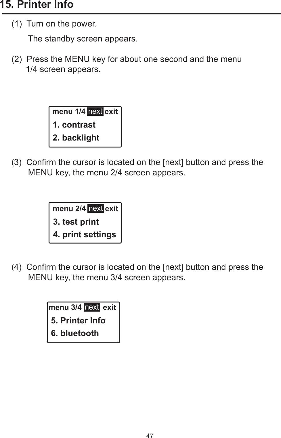 47menu 3/4          exit 5. Printer Info 6. bluetooth15. Printer Info menu 1/4         exit 1. contrast 2. backlightnext menu 2/4         exit 3. test print 4. print settingsnext(1)  Turn on the power.       The standby screen appears.(2)  Press the MENU key for about one second and the menu      1/4 screen appears.(3)  Conrm the cursor is located on the [next] button and press the       MENU key, the menu 2/4 screen appears.(4)  Conrm the cursor is located on the [next] button and press the       MENU key, the menu 3/4 screen appears.next