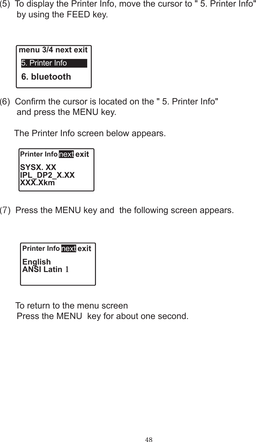 48Printer Info   exitSYSX. XXIPL_DP2_X.XXXXX.Xkmnext Printer Info   exitEnglishANSI Latin 1next (5)  To display the Printer Info, move the cursor to &quot; 5. Printer Info&quot;        by using the FEED key. menu 3/4 next exit 5. Printer Info 6. bluetooth(6)  Conrm the cursor is located on the &quot; 5. Printer Info&quot;        and press the MENU key.              The Printer Info screen below appears.(7)  Press the MENU key and  the following screen appears.              To return to the menu screen        Press the MENU  key for about one second.       