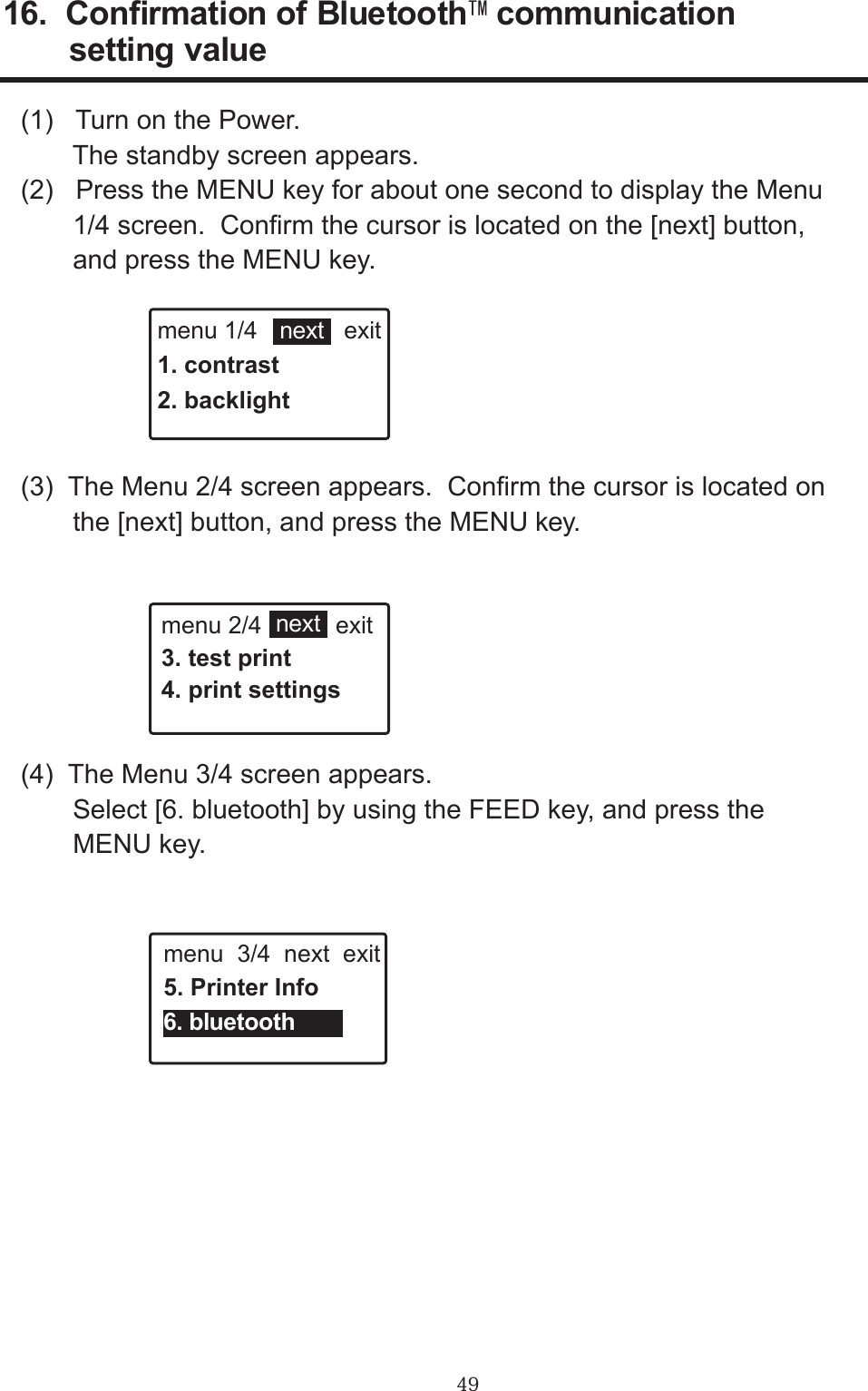 49(1)   Turn on the Power.       The standby screen appears.(2)   Press the MENU key for about one second to display the Menu       1/4 screen.  Conrm the cursor is located on the [next] button,       and press the MENU key.(3)  The Menu 2/4 screen appears.  Conrm the cursor is located on       the [next] button, and press the MENU key. 16.  Conrmation of BluetoothTM communication         setting value(4)  The Menu 3/4 screen appears.         Select [6. bluetooth] by using the FEED key, and press the       MENU key.menu 1/4             exit1. contrast2. backlightmenu 2/4           exit3. test print4. print settingsmenu  3/4  next  exit5. Printer Infonextnext6. bluetooth