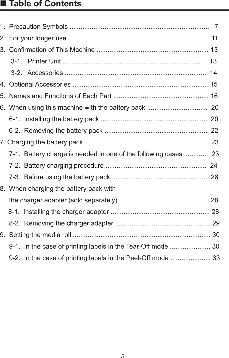 51.  Precaution Symbols ............................................................................   72.  For your longer use ............................................................................. 113.  Conrmation of This Machine ............................................................. 13      3-1.   Printer Unit ..............................................................................  13      3-2.   Accessories .............................................................................  144.  Optional Accessories ..................... ...................................................  155.  Names and Functions of Each Part .................................................... 166.  When using this machine with the battery pack .................................  20     6-1.  Installing the battery pack ..........................................................  20     6-2.  Removing the battery pack ........................................................  227. Charging the battery pack ...................................................................  23     7-1.  Battery charge is needed in one of the following cases .............  23     7-2.  Battery charging procedure .......................................................  24     7-3.  Before using the battery pack ....................................................  268.  When charging the battery pack with     the charger adapter (sold separately) ................................................. 28　 8-1.  Installing the charger adapter ...................................................... 28     8-2.  Removing the charger adapter .................................................... 299.  Setting the media roll ........................................................................... 30     9-1.  In the case of printing labels in the Tear-Off mode ...................... 30     9-2.  In the case of printing labels in the Peel-Off mode ...................... 33■ Table of Contents
