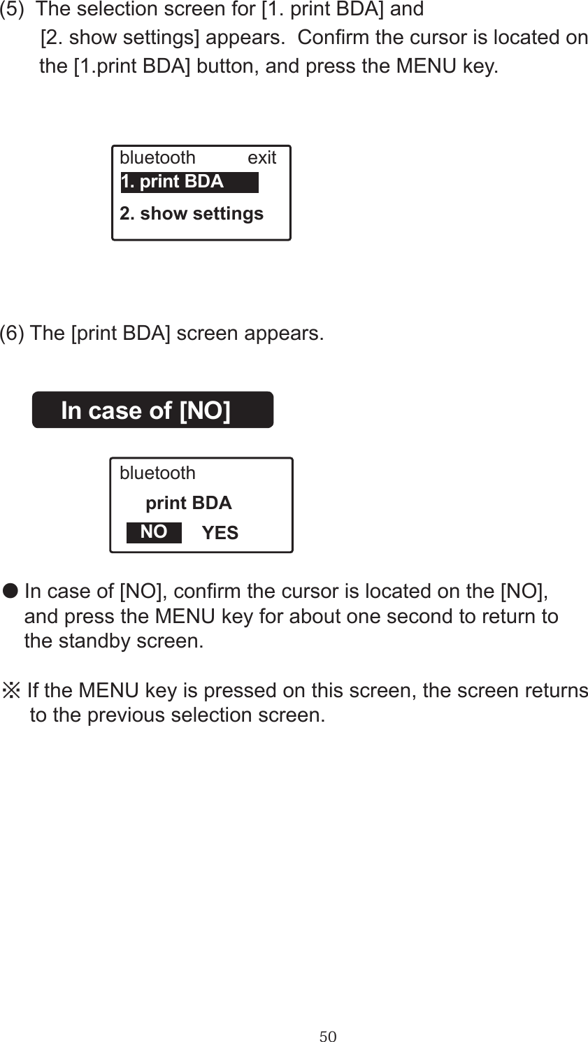 50(5)  The selection screen for [1. print BDA] and 　　[2. show settings] appears.  Conrm the cursor is located on       the [1.print BDA] button, and press the MENU key.bluetooth          exit2. show settings1. print BDA(6) The [print BDA] screen appears.In case of [NO]bluetooth     print BDA                YESNO●In case of [NO], conrm the cursor is located on the [NO],     and press the MENU key for about one second to return to     the standby screen.※If the MENU key is pressed on this screen, the screen returns     to the previous selection screen.