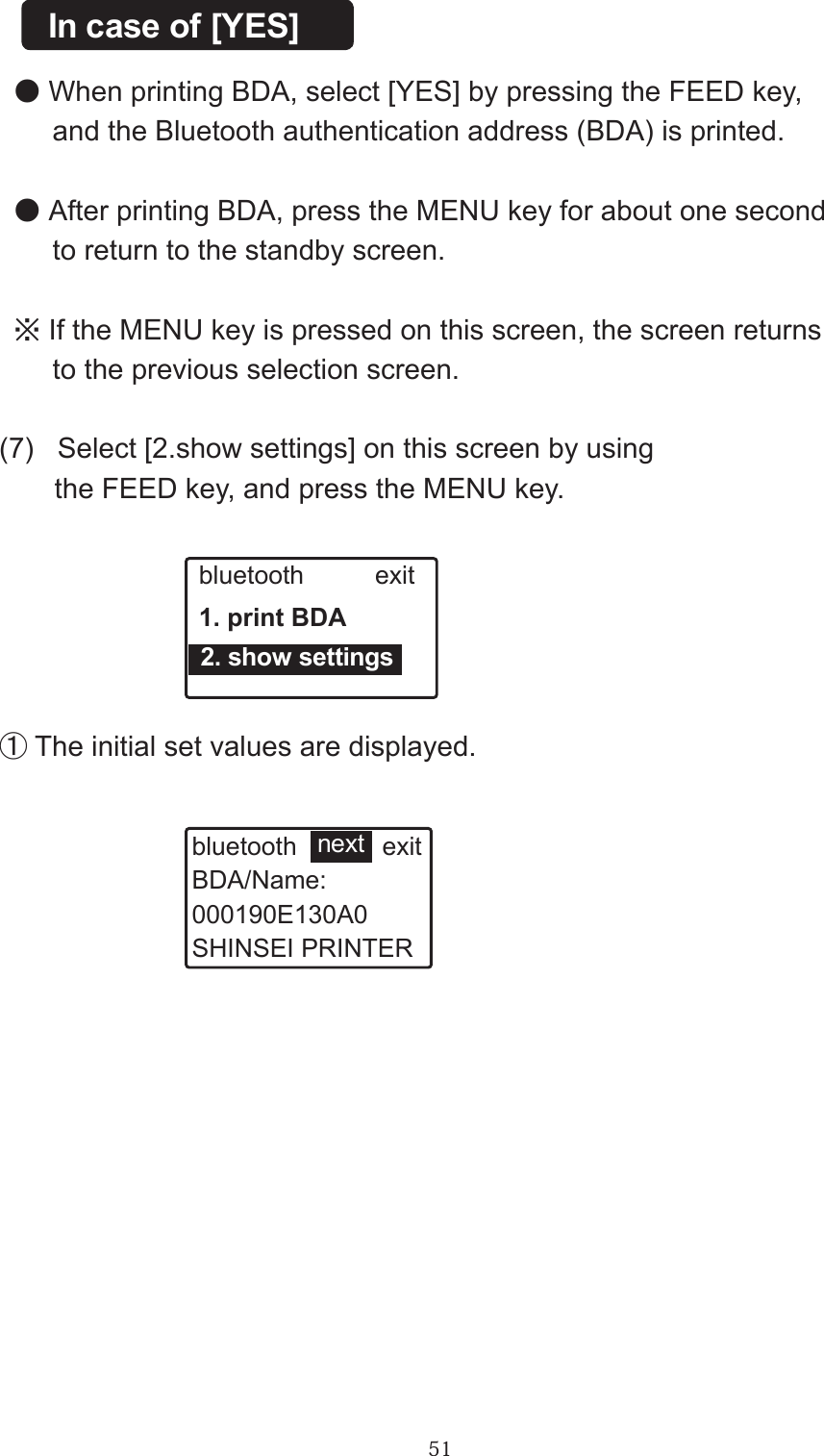 51●When printing BDA, select [YES] by pressing the FEED key,      and the Bluetooth authentication address (BDA) is printed.●After printing BDA, press the MENU key for about one second      to return to the standby screen.※If the MENU key is pressed on this screen, the screen returns     to the previous selection screen.In case of [YES](7)   Select [2.show settings] on this screen by using       the FEED key, and press the MENU key.bluetooth          exit1. print BDA  2. show settings①The initial set values are displayed.bluetooth            exitBDA/Name:000190E130A0SHINSEI PRINTERnext