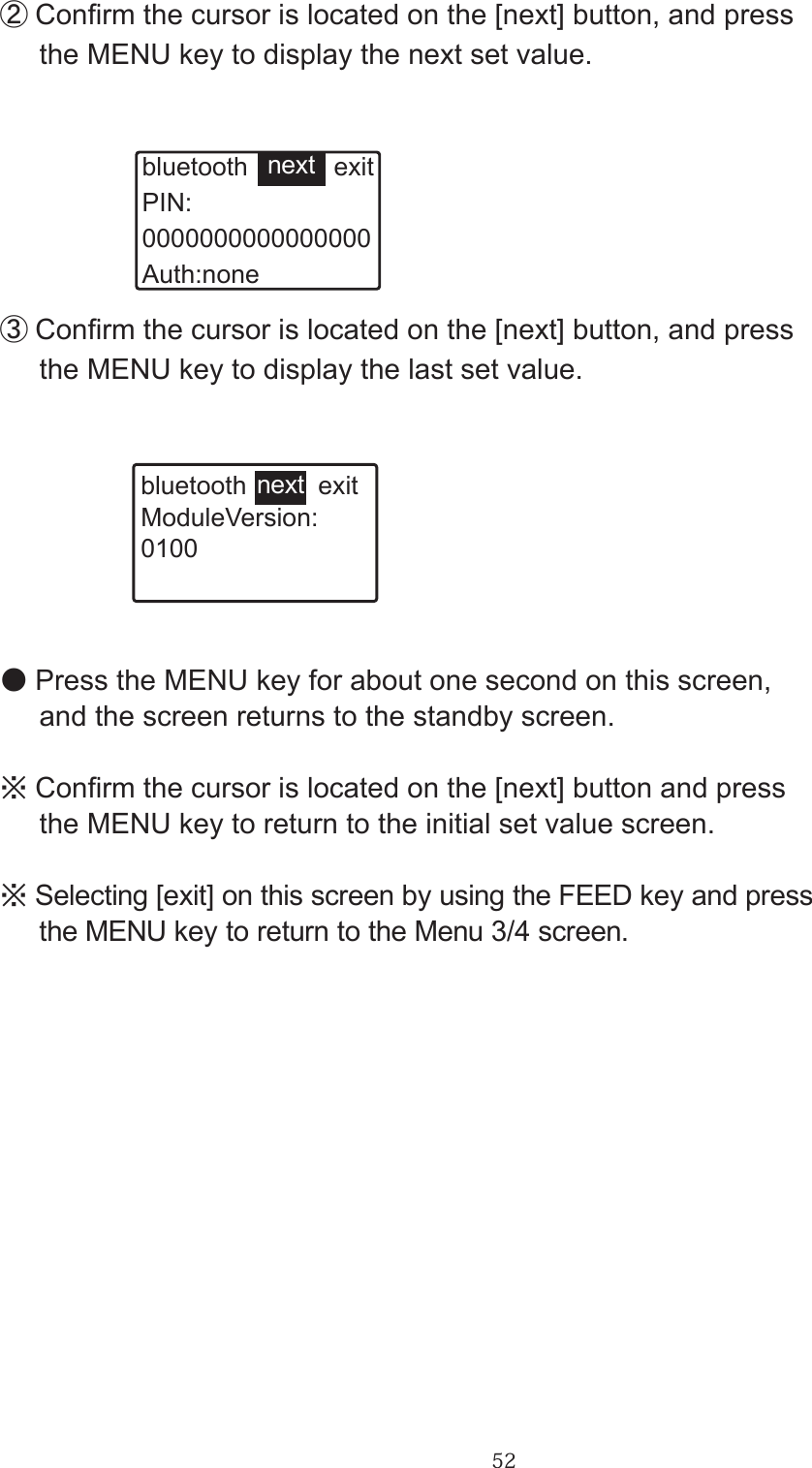 52②Conrm the cursor is located on the [next] button, and press      the MENU key to display the next set value.bluetooth            exitPIN:0000000000000000Auth:nonenext③Conrm the cursor is located on the [next] button, and press      the MENU key to display the last set value.bluetooth          exitModuleVersion:0100next●Press the MENU key for about one second on this screen,      and the screen returns to the standby screen.※Conrm the cursor is located on the [next] button and press      the MENU key to return to the initial set value screen.※Selecting [exit] on this screen by using the FEED key and press      the MENU key to return to the Menu 3/4 screen.