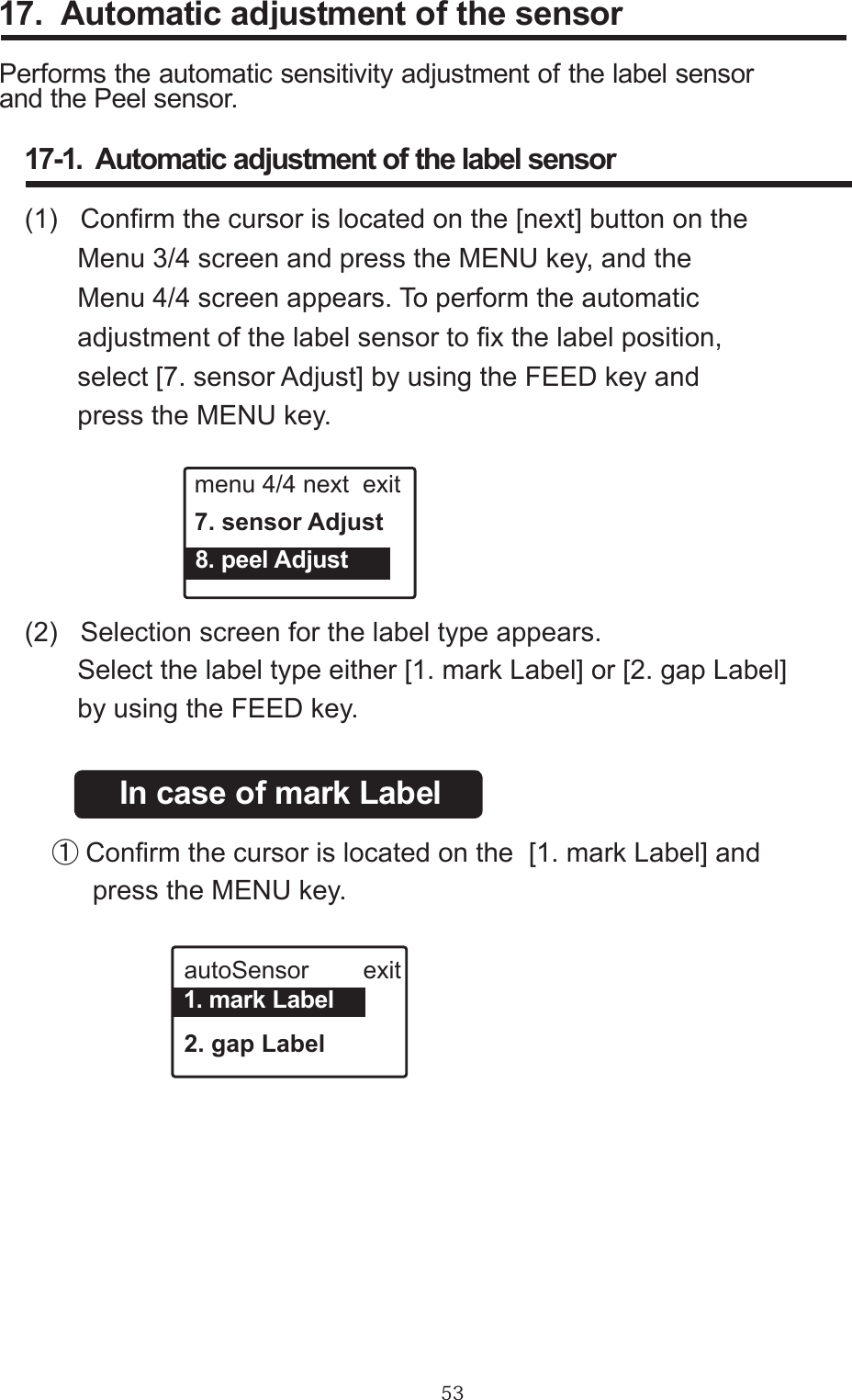 5317.  Automatic adjustment of the sensorPerforms the automatic sensitivity adjustment of the label sensor and the Peel sensor.17-1.  Automatic adjustment of the label sensor(1)   Conrm the cursor is located on the [next] button on the                Menu 3/4 screen and press the MENU key, and the        Menu 4/4 screen appears. To perform the automatic         adjustment of the label sensor to x the label position,       select [7. sensor Adjust] by using the FEED key and       press the MENU key.menu 4/4 next  exit7. sensor Adjust  8. peel Adjust(2)   Selection screen for the label type appears.       Select the label type either [1. mark Label] or [2. gap Label]                     by using the FEED key.In case of mark Label　①Conrm the cursor is located on the  [1. mark Label] and            press the MENU key.autoSensor        exit2. gap Label  1. mark Label