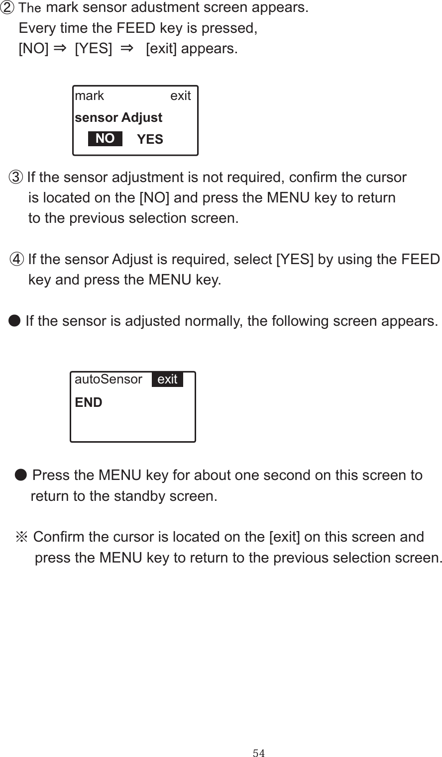 54② The mark sensor adustment screen appears. 　Every time the FEED key is pressed,　 [NO] ⇒ [YES] ⇒  [exit] appears.mark                  exitsensor Adjust                 YESNO　③If the sensor adjustment is not required, conrm the cursor       is located on the [NO] and press the MENU key to return        to the previous selection screen.　④ If the sensor Adjust is required, select [YES] by using the FEED       key and press the MENU key. ● If the sensor is adjusted normally, the following screen appears.autoSensor            ENDexit ● Press the MENU key for about one second on this screen to       return to the standby screen.  ※ Conrm the cursor is located on the [exit] on this screen and       press the MENU key to return to the previous selection screen.