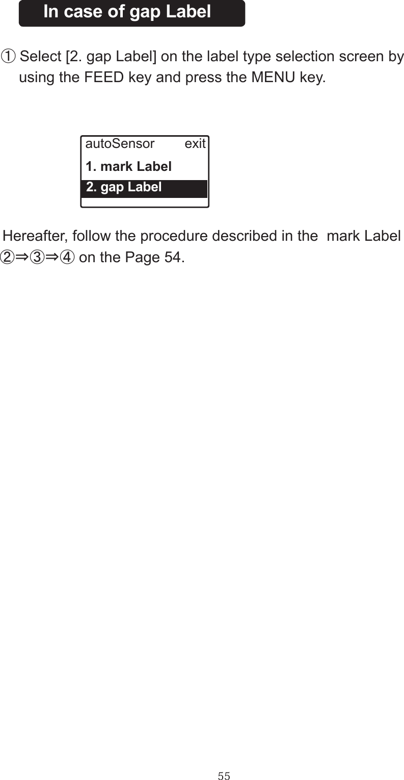 55In case of gap Label　①Select [2. gap Label] on the label type selection screen by 　   using the FEED key and press the MENU key.autoSensor        exit1. mark Label  2. gap Label   Hereafter, follow the procedure described in the  mark Label  ②⇒③⇒④ on the Page 54.