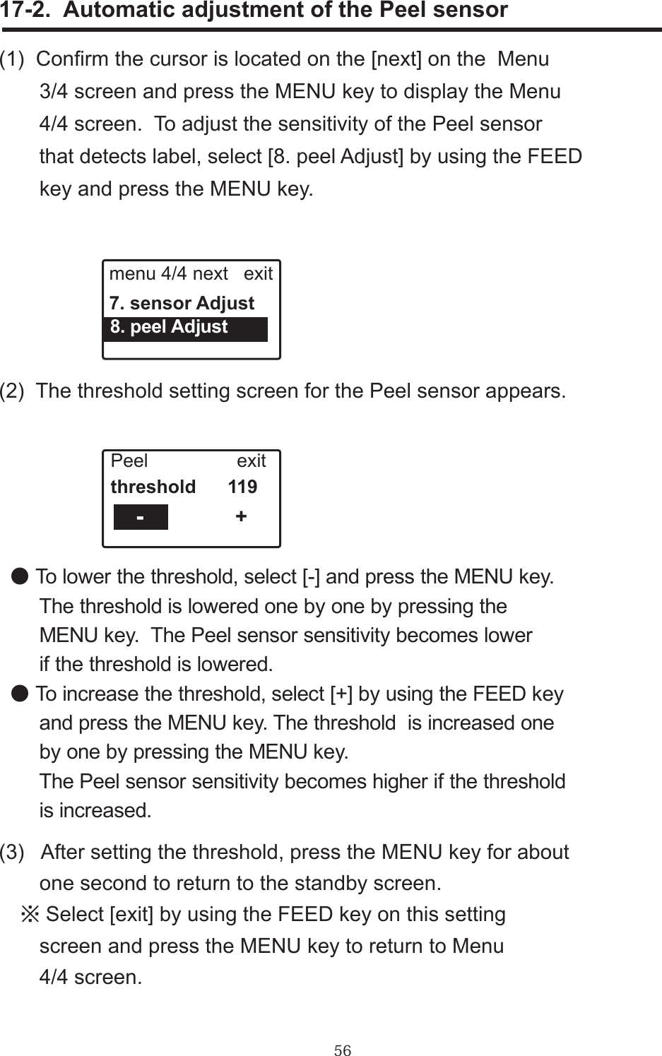 56(1)  Conrm the cursor is located on the [next] on the  Menu        3/4 screen and press the MENU key to display the Menu        4/4 screen.  To adjust the sensitivity of the Peel sensor       that detects label, select [8. peel Adjust] by using the FEED        key and press the MENU key.17-2.  Automatic adjustment of the Peel sensormenu 4/4 next   exit7. sensor Adjust  8. peel Adjust(2)  The threshold setting screen for the Peel sensor appears. +Peel                 exitthreshold      119                - ● To lower the threshold, select [-] and press the MENU key.          The threshold is lowered one by one by pressing the       MENU key.  The Peel sensor sensitivity becomes lower       if the threshold is lowered. ● To increase the threshold, select [+] by using the FEED key        and press the MENU key. The threshold  is increased one       by one by pressing the MENU key.       The Peel sensor sensitivity becomes higher if the threshold       is increased.(3)   After setting the threshold, press the MENU key for about         one second to return to the standby screen.　※ Select [exit] by using the FEED key on this setting       screen and press the MENU key to return to Menu       4/4 screen.