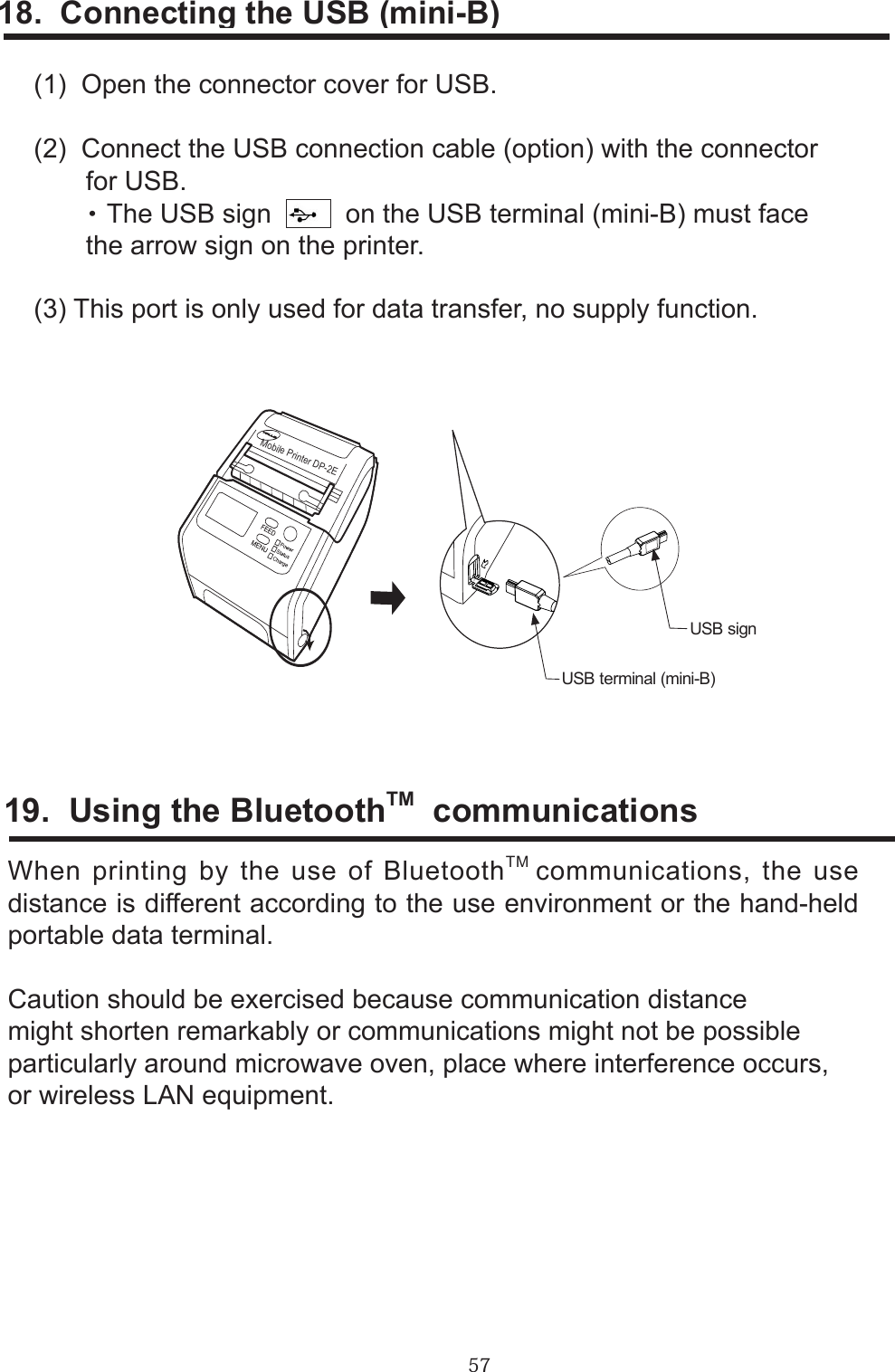 5718.  Connecting the USB (mini-B)(1)  Open the connector cover for USB.(2)  Connect the USB connection cable (option) with the connector       for USB.       ・ The USB sign     on the USB terminal (mini-B) must face       the arrow sign on the printer.(3) This port is only used for data transfer, no supply function.19.  Using the BluetoothTM  communicationsWhen printing by the use of BluetoothTM communications, the use distance is different according to the use environment or the hand-held portable data terminal.Caution should be exercised because communication distancemight shorten remarkably or communications might not be possibleparticularly around microwave oven, place where interference occurs,or wireless LAN equipment.Mobile Printer DP-2EUSB terminal (mini-B)USB sign