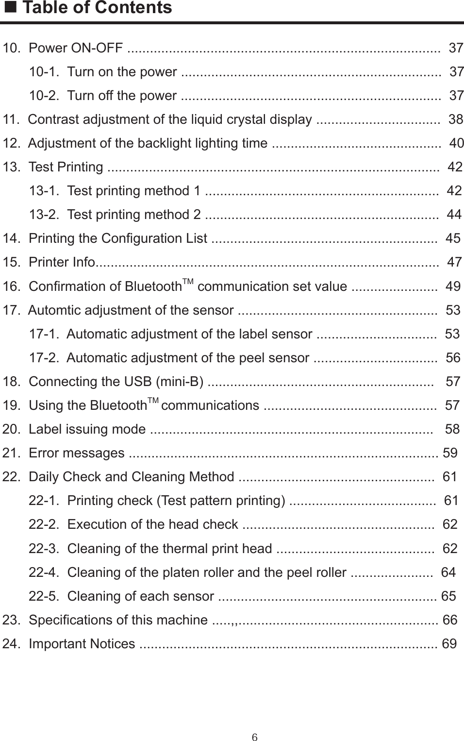 610.  Power ON-OFF ...................................................................................  37       10-1.  Turn on the power .....................................................................  37       10-2.  Turn off the power .....................................................................  3711.  Contrast adjustment of the liquid crystal display .................................  3812.  Adjustment of the backlight lighting time .............................................  4013.  Test Printing ........................................................................................  42       13-1.  Test printing method 1 ..............................................................  42       13-2.  Test printing method 2 ..............................................................  4414.  Printing the Conguration List ............................................................  4515.  Printer Info...........................................................................................  4716.  Conrmation of BluetoothTM communication set value .......................  4917.  Automtic adjustment of the sensor .....................................................  53       17-1.  Automatic adjustment of the label sensor ................................  53       17-2.  Automatic adjustment of the peel sensor .................................  5618.  Connecting the USB (mini-B) ............................................................   5719.  Using the BluetoothTM communications ..............................................  5720.  Label issuing mode ...........................................................................   5821.  Error messages .................................................................................. 5922.  Daily Check and Cleaning Method ....................................................  61       22-1.  Printing check (Test pattern printing) .......................................  61       22-2.  Execution of the head check ...................................................  62       22-3.  Cleaning of the thermal print head ..........................................  62       22-4.  Cleaning of the platen roller and the peel roller ......................  64       22-5.  Cleaning of each sensor .......................................................... 65  23.  Specications of this machine .....,,..................................................... 6624.  Important Notices ............................................................................... 69■ Table of Contents